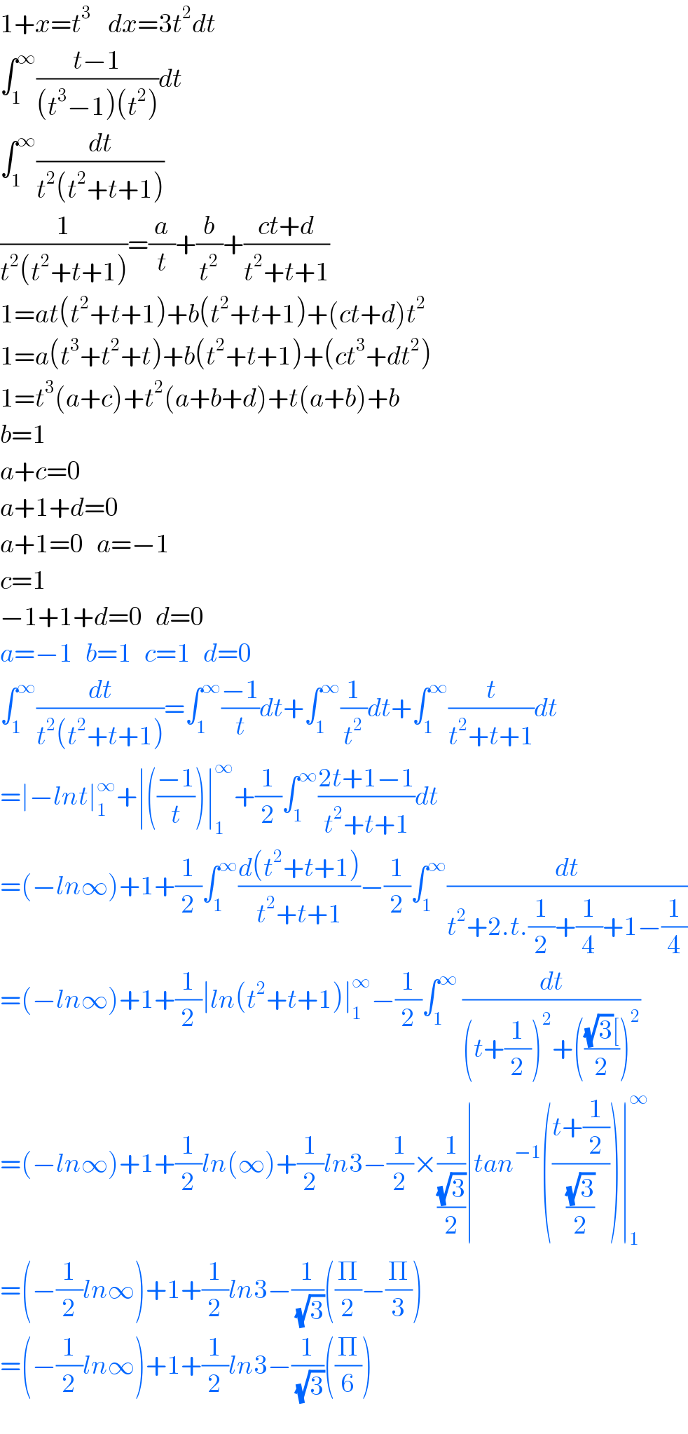 1+x=t^3     dx=3t^2 dt  ∫_1 ^∞ ((t−1)/((t^3 −1)(t^2 )))dt  ∫_1 ^∞ (dt/(t^2 (t^2 +t+1)))  (1/(t^2 (t^2 +t+1)))=(a/t)+(b/t^2 )+((ct+d)/(t^2 +t+1))  1=at(t^2 +t+1)+b(t^2 +t+1)+(ct+d)t^2   1=a(t^3 +t^2 +t)+b(t^2 +t+1)+(ct^3 +dt^2 )  1=t^3 (a+c)+t^2 (a+b+d)+t(a+b)+b  b=1  a+c=0  a+1+d=0  a+1=0   a=−1  c=1  −1+1+d=0   d=0  a=−1   b=1   c=1   d=0  ∫_1 ^∞ (dt/(t^2 (t^2 +t+1)))=∫_1 ^∞ ((−1)/t)dt+∫_1 ^∞ (1/t^2 )dt+∫_1 ^∞ (t/(t^2 +t+1))dt  =∣−lnt∣_1 ^∞ +∣(((−1)/t))∣_1 ^∞ +(1/2)∫_1 ^∞ ((2t+1−1)/(t^2 +t+1))dt  =(−ln∞)+1+(1/2)∫_1 ^∞ ((d(t^2 +t+1))/(t^2 +t+1))−(1/2)∫_1 ^∞ (dt/(t^2 +2.t.(1/2)+(1/4)+1−(1/4)))  =(−ln∞)+1+(1/2)∣ln(t^2 +t+1)∣_1 ^∞ −(1/2)∫_1 ^∞  (dt/((t+(1/2))^2 +((((√3)[)/2))^2 ))  =(−ln∞)+1+(1/2)ln(∞)+(1/2)ln3−(1/2)×(1/((√3)/2))∣tan^(−1) (((t+(1/2))/((√3)/2)))∣_1 ^∞   =(−(1/2)ln∞)+1+(1/2)ln3−(1/(√3))((Π/2)−(Π/3))  =(−(1/2)ln∞)+1+(1/2)ln3−(1/(√3))((Π/6))  
