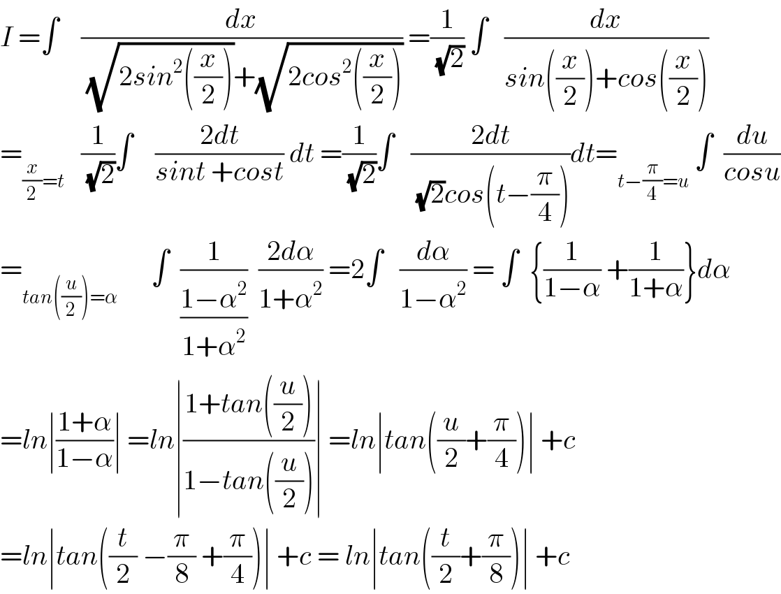 I =∫    (dx/((√(2sin^2 ((x/2))))+(√(2cos^2 ((x/2)))))) =(1/(√2)) ∫   (dx/(sin((x/2))+cos((x/2))))  =_((x/2)=t)    (1/(√2))∫    ((2dt)/(sint +cost)) dt =(1/(√2))∫   ((2dt)/((√2)cos(t−(π/4))))dt=_(t−(π/4)=u)  ∫  (du/(cosu))  =_(tan((u/2))=α)       ∫  (1/((1−α^2 )/(1+α^2 )))  ((2dα)/(1+α^2 )) =2∫   (dα/(1−α^2 )) = ∫  {(1/(1−α)) +(1/(1+α))}dα  =ln∣((1+α)/(1−α))∣ =ln∣((1+tan((u/2)))/(1−tan((u/2))))∣ =ln∣tan((u/2)+(π/4))∣ +c  =ln∣tan((t/2) −(π/8) +(π/4))∣ +c = ln∣tan((t/2)+(π/8))∣ +c   