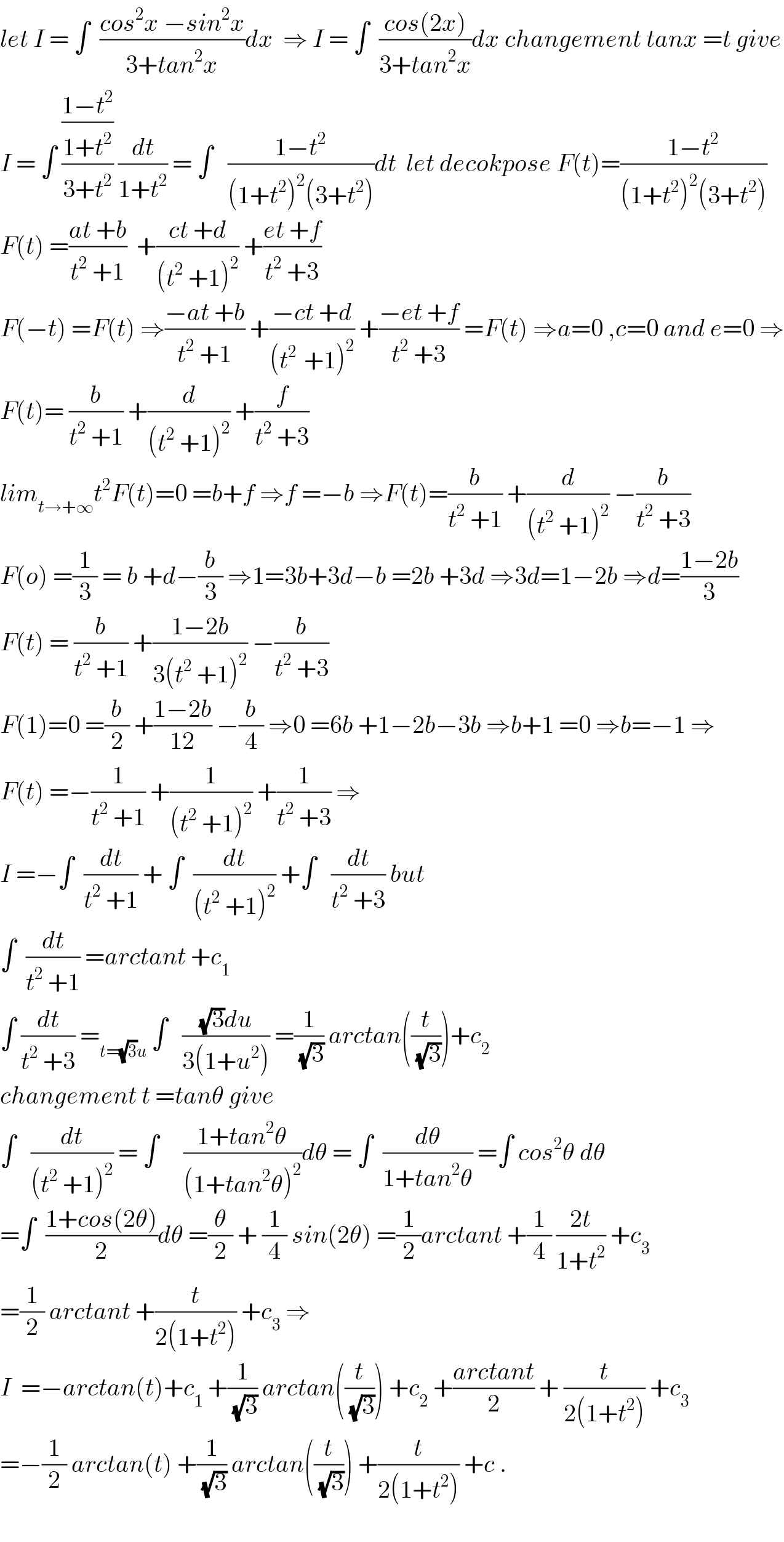 let I = ∫  ((cos^2 x −sin^2 x)/(3+tan^2 x))dx  ⇒ I = ∫  ((cos(2x))/(3+tan^2 x))dx changement tanx =t give  I = ∫ (((1−t^2 )/(1+t^2 ))/(3+t^2 )) (dt/(1+t^2 )) = ∫   ((1−t^2 )/((1+t^2 )^2 (3+t^2 )))dt  let decokpose F(t)=((1−t^2 )/((1+t^2 )^2 (3+t^2 )))  F(t) =((at +b)/(t^2  +1))  +((ct +d)/((t^2  +1)^2 )) +((et +f)/(t^2  +3))  F(−t) =F(t) ⇒((−at +b)/(t^2  +1)) +((−ct +d)/((t^(2 )  +1)^2 )) +((−et +f)/(t^2  +3)) =F(t) ⇒a=0 ,c=0 and e=0 ⇒  F(t)= (b/(t^2  +1)) +(d/((t^2  +1)^2 )) +(f/(t^2  +3))  lim_(t→+∞) t^2 F(t)=0 =b+f ⇒f =−b ⇒F(t)=(b/(t^2  +1)) +(d/((t^2  +1)^2 )) −(b/(t^2  +3))  F(o) =(1/3) = b +d−(b/3) ⇒1=3b+3d−b =2b +3d ⇒3d=1−2b ⇒d=((1−2b)/3)  F(t) = (b/(t^2  +1)) +((1−2b)/(3(t^2  +1)^2 )) −(b/(t^2  +3))  F(1)=0 =(b/2) +((1−2b)/(12)) −(b/4) ⇒0 =6b +1−2b−3b ⇒b+1 =0 ⇒b=−1 ⇒  F(t) =−(1/(t^2  +1)) +(1/((t^2  +1)^2 )) +(1/(t^2  +3)) ⇒  I =−∫  (dt/(t^2  +1)) + ∫  (dt/((t^2  +1)^2 )) +∫   (dt/(t^2  +3)) but  ∫  (dt/(t^2  +1)) =arctant +c_1   ∫ (dt/(t^2  +3)) =_(t=(√3)u)  ∫   (((√3)du)/(3(1+u^2 ))) =(1/(√3)) arctan((t/(√3)))+c_2   changement t =tanθ give  ∫   (dt/((t^2  +1)^2 )) = ∫     ((1+tan^2 θ)/((1+tan^2 θ)^2 ))dθ = ∫  (dθ/(1+tan^2 θ)) =∫ cos^2 θ dθ  =∫  ((1+cos(2θ))/2)dθ =(θ/2) + (1/4) sin(2θ) =(1/2)arctant +(1/4) ((2t)/(1+t^2 )) +c_3   =(1/2) arctant +(t/(2(1+t^2 ))) +c_3  ⇒  I  =−arctan(t)+c_1  +(1/(√3)) arctan((t/(√3))) +c_2  +((arctant)/2) + (t/(2(1+t^2 ))) +c_3   =−(1/2) arctan(t) +(1/(√3)) arctan((t/(√3))) +(t/(2(1+t^2 ))) +c .    