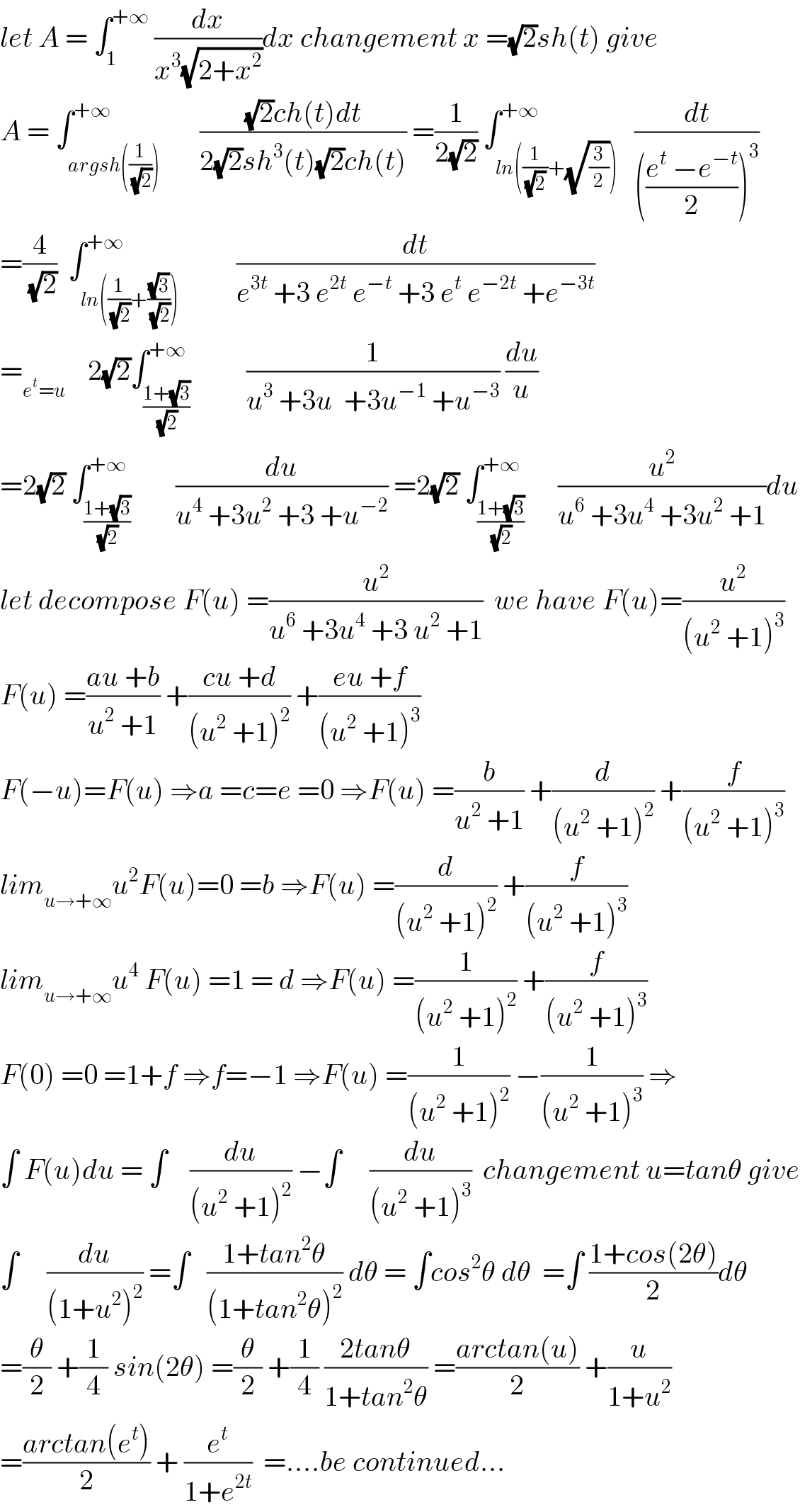 let A = ∫_1 ^(+∞)  (dx/(x^3 (√(2+x^2 ))))dx changement x =(√2)sh(t) give  A = ∫_(argsh((1/(√2)))) ^(+∞)       (((√2)ch(t)dt)/(2(√2)sh^3 (t)(√2)ch(t))) =(1/(2(√2))) ∫_(ln((1/((√2) ))+(√(3/2)))) ^(+∞)   (dt/((((e^t  −e^(−t) )/2))^3 ))  =(4/(√2))  ∫_(ln((1/(√2))+((√3)/(√2)))) ^(+∞)          (dt/(e^(3t)  +3 e^(2t)  e^(−t)  +3 e^t  e^(−2t)  +e^(−3t) ))  =_(e^t =u)     2(√2)∫_((1+(√3))/(√2)) ^(+∞)          (1/(u^3  +3u  +3u^(−1)  +u^(−3) )) (du/u)  =2(√2) ∫_((1+(√3))/(√2)) ^(+∞)        (du/(u^4  +3u^2  +3 +u^(−2) )) =2(√2) ∫_((1+(√3))/(√2)) ^(+∞)      (u^2 /(u^6  +3u^4  +3u^2  +1))du  let decompose F(u) =(u^2 /(u^6  +3u^4  +3 u^2  +1))  we have F(u)=(u^2 /((u^2  +1)^3 ))  F(u) =((au +b)/(u^2  +1)) +((cu +d)/((u^2  +1)^2 )) +((eu +f)/((u^2  +1)^3 ))  F(−u)=F(u) ⇒a =c=e =0 ⇒F(u) =(b/(u^2  +1)) +(d/((u^2  +1)^2 )) +(f/((u^2  +1)^3 ))  lim_(u→+∞) u^2 F(u)=0 =b ⇒F(u) =(d/((u^2  +1)^2 )) +(f/((u^2  +1)^3 ))  lim_(u→+∞) u^4  F(u) =1 = d ⇒F(u) =(1/((u^2  +1)^2 )) +(f/((u^2  +1)^3 ))  F(0) =0 =1+f ⇒f=−1 ⇒F(u) =(1/((u^2  +1)^2 )) −(1/((u^2  +1)^3 )) ⇒  ∫ F(u)du = ∫    (du/((u^2  +1)^2 )) −∫     (du/((u^2  +1)^3 ))  changement u=tanθ give  ∫     (du/((1+u^2 )^2 )) =∫   ((1+tan^2 θ)/((1+tan^2 θ)^2 )) dθ = ∫cos^2 θ dθ  =∫ ((1+cos(2θ))/2)dθ  =(θ/2) +(1/4) sin(2θ) =(θ/2) +(1/4) ((2tanθ)/(1+tan^2 θ)) =((arctan(u))/2) +(u/(1+u^2 ))  =((arctan(e^t ))/2) + (e^t /(1+e^(2t) ))  =....be continued...  