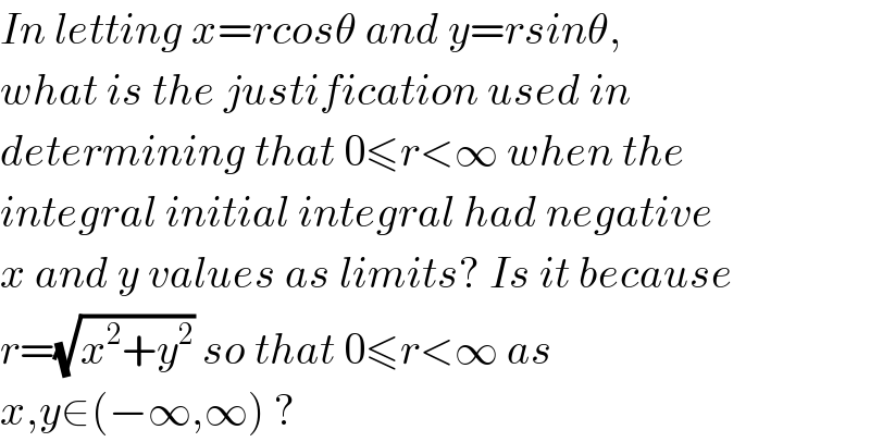In letting x=rcosθ and y=rsinθ,  what is the justification used in   determining that 0≤r<∞ when the  integral initial integral had negative  x and y values as limits? Is it because  r=(√(x^2 +y^2 )) so that 0≤r<∞ as   x,y∈(−∞,∞) ?  