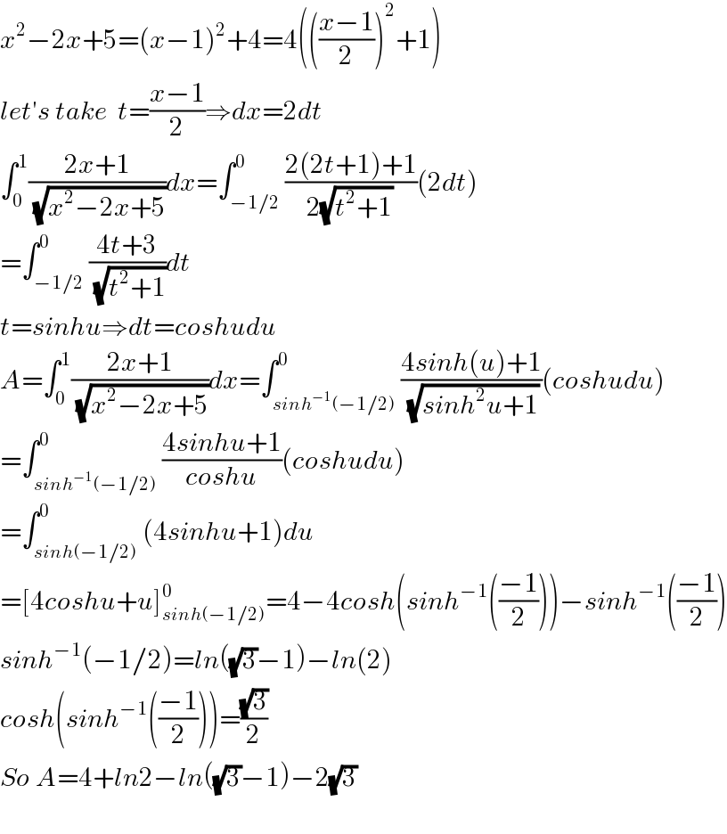 x^2 −2x+5=(x−1)^2 +4=4((((x−1)/2))^2 +1)  let′s take  t=((x−1)/2)⇒dx=2dt  ∫_0 ^1 ((2x+1)/(√(x^2 −2x+5)))dx=∫_(−1/2) ^0 ((2(2t+1)+1)/(2(√(t^2 +1))))(2dt)  =∫_(−1/2) ^0 ((4t+3)/(√(t^2 +1)))dt  t=sinhu⇒dt=coshudu  A=∫_0 ^1 ((2x+1)/(√(x^2 −2x+5)))dx=∫_(sinh^(−1) (−1/2)) ^0 ((4sinh(u)+1)/(√(sinh^2 u+1)))(coshudu)  =∫_(sinh^(−1) (−1/2)) ^0 ((4sinhu+1)/(coshu))(coshudu)  =∫_(sinh(−1/2)) ^0 (4sinhu+1)du  =[4coshu+u]_(sinh(−1/2)) ^0 =4−4cosh(sinh^(−1) (((−1)/2)))−sinh^(−1) (((−1)/2))  sinh^(−1) (−1/2)=ln((√3)−1)−ln(2)  cosh(sinh^(−1) (((−1)/2)))=((√3)/2)  So A=4+ln2−ln((√3)−1)−2(√3)    