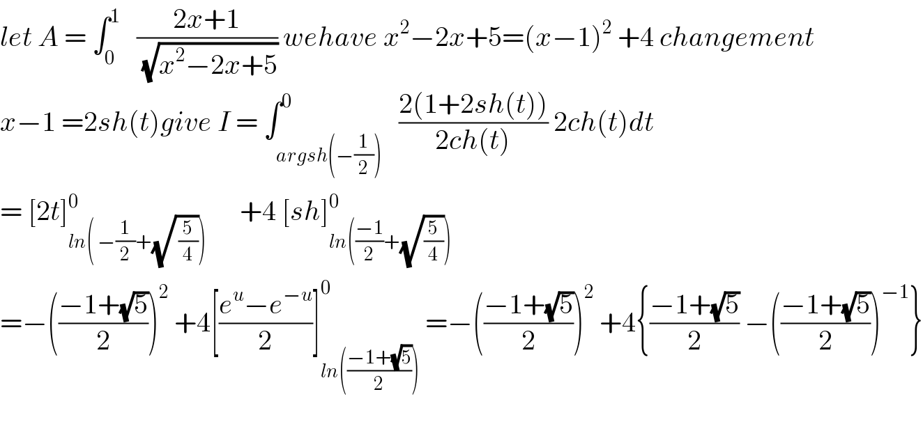 let A = ∫_0 ^1    ((2x+1)/(√(x^2 −2x+5))) wehave x^2 −2x+5=(x−1)^2  +4 changement  x−1 =2sh(t)give I = ∫_(argsh(−(1/2))) ^0   ((2(1+2sh(t)))/(2ch(t))) 2ch(t)dt  = [2t]_(ln( −(1/2)+(√( (5/4))))) ^0       +4 [sh]_(ln(((−1)/2)+(√(5/4)))) ^0   =−(((−1+(√5))/2))^2  +4[((e^u −e^(−u) )/2)]_(ln(((−1+(√5))/2))) ^0  =−(((−1+(√5))/2))^2  +4{((−1+(√5))/2) −(((−1+(√5))/2))^(−1) }    