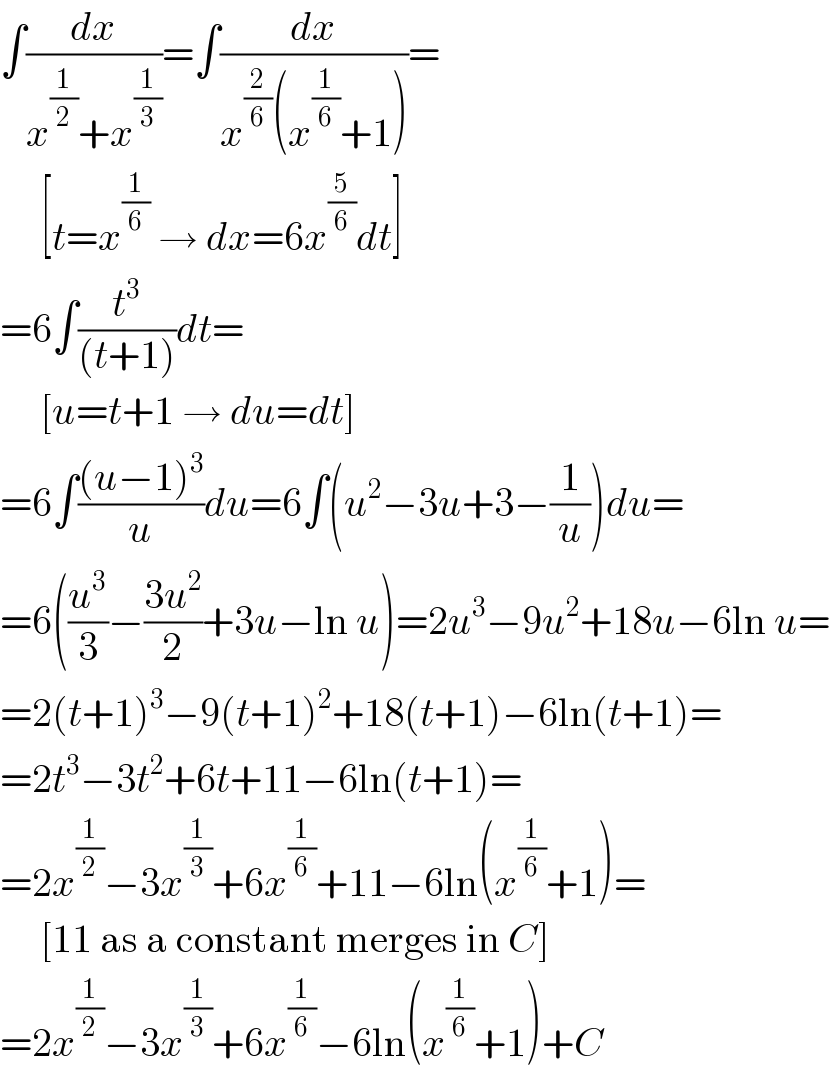 ∫(dx/(x^(1/2) +x^(1/3) ))=∫(dx/(x^(2/6) (x^(1/6) +1)))=       [t=x^(1/6)  → dx=6x^(5/6) dt]  =6∫(t^3 /((t+1)))dt=       [u=t+1 → du=dt]  =6∫(((u−1)^3 )/u)du=6∫(u^2 −3u+3−(1/u))du=  =6((u^3 /3)−((3u^2 )/2)+3u−ln u)=2u^3 −9u^2 +18u−6ln u=  =2(t+1)^3 −9(t+1)^2 +18(t+1)−6ln(t+1)=  =2t^3 −3t^2 +6t+11−6ln(t+1)=  =2x^(1/2) −3x^(1/3) +6x^(1/6) +11−6ln(x^(1/6) +1)=       [11 as a constant merges in C]  =2x^(1/2) −3x^(1/3) +6x^(1/6) −6ln(x^(1/6) +1)+C  