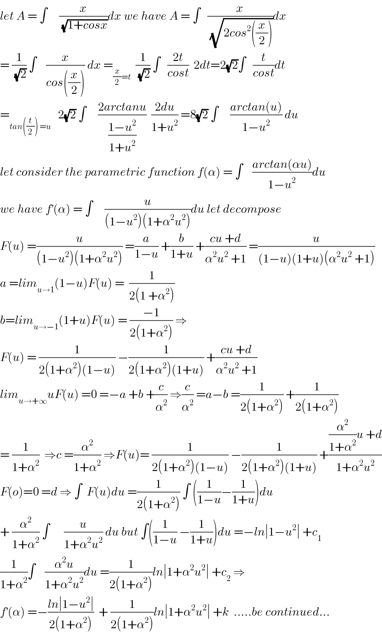 let A = ∫     (x/(√(1+cosx)))dx we have A = ∫   (x/(√(2cos^2 ((x/2)))))dx  = (1/(√2)) ∫    (x/(cos((x/2)))) dx =_((x/2)=t)   (1/(√2)) ∫   ((2t)/(cost))  2dt=2(√2)∫   (t/(cost))dt  =_(tan((t/2)) =u)    2(√2) ∫     ((2arctanu)/((1−u^2 )/(1+u^2 )))  ((2du)/(1+u^2 )) =8(√2) ∫     ((arctan(u))/(1−u^2 )) du  let consider the parametric function f(α) = ∫    ((arctan(αu))/(1−u^2 ))du  we have f^′ (α) = ∫     (u/((1−u^2 )(1+α^2 u^2 )))du let decompose   F(u) =(u/((1−u^2 )(1+α^2 u^2 ))) =(a/(1−u)) +(b/(1+u)) +((cu +d)/(α^2 u^2  +1)) =(u/((1−u)(1+u)(α^2 u^2  +1)))  a =lim_(u→1) (1−u)F(u) =  (1/(2(1 +α^2 )))  b=lim_(u→−1) (1+u)F(u) = ((−1)/(2(1+α^2 ))) ⇒  F(u) = (1/(2(1+α^2 )(1−u))) −(1/(2(1+α^2 )(1+u))) +((cu +d)/(α^2 u^2  +1))  lim_(u→+∞) uF(u) =0 =−a +b +(c/α^2 ) ⇒(c/α^2 ) =a−b =(1/(2(1+α^2 ))) +(1/(2(1+α^2 )))  = (1/(1+α^2 ))  ⇒c =(α^2 /(1+α^2 )) ⇒F(u)= (1/(2(1+α^2 )(1−u))) −(1/(2(1+α^2 )(1+u))) +(((α^2 /(1+α^2 ))u +d)/(1+α^2 u^2 ))  F(o)=0 =d ⇒ ∫  F(u)du =(1/(2(1+α^2 ))) ∫ ((1/(1−u))−(1/(1+u)))du  + (α^2 /(1+α^2 )) ∫      (u/(1+α^2 u^2 )) du but ∫((1/(1−u)) −(1/(1+u)))du =−ln∣1−u^2 ∣ +c_1   (1/(1+α^2 ))∫    ((α^2 u)/(1+α^2 u^2 ))du =(1/(2(1+α^2 )))ln∣1+α^2 u^2 ∣ +c_2  ⇒  f^′ (α) =−((ln∣1−u^2 ∣)/(2(1+α^2 )))  + (1/(2(1+α^2 )))ln∣1+α^2 u^2 ∣ +k  .....be continued...  