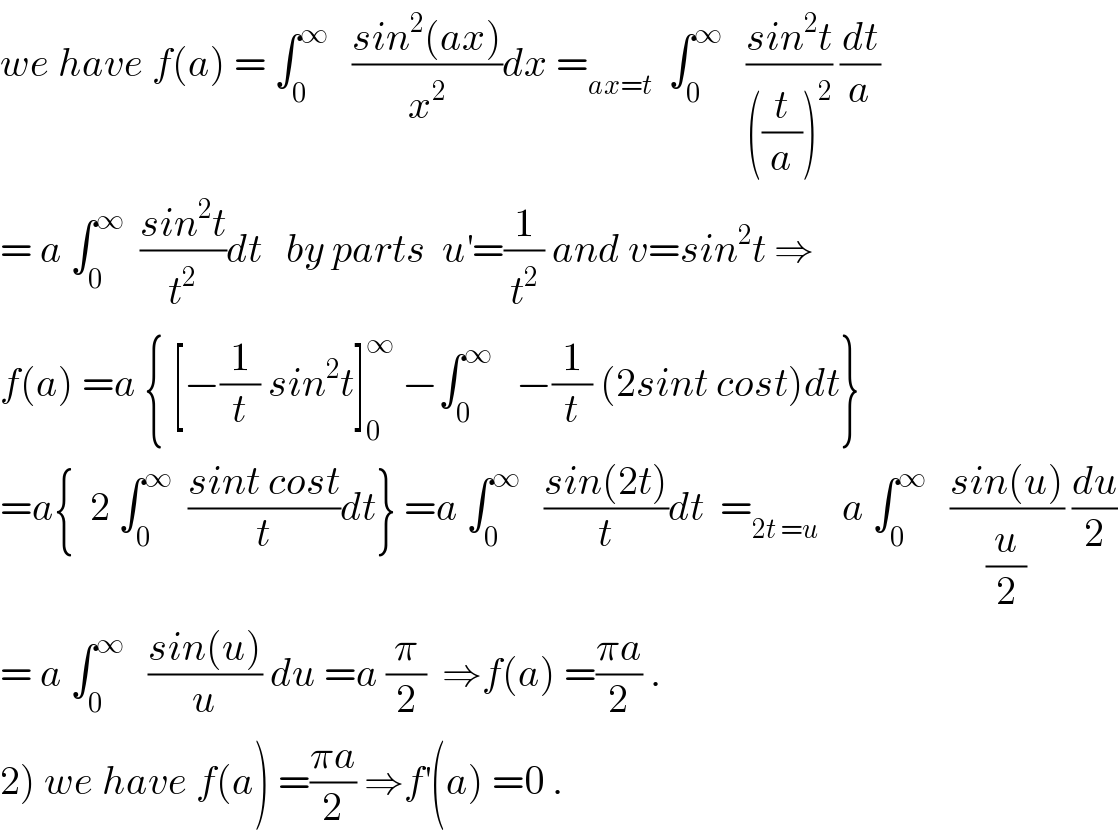 we have f(a) = ∫_0 ^∞    ((sin^2 (ax))/x^2 )dx =_(ax=t)   ∫_0 ^∞    ((sin^2 t)/(((t/a))^2 )) (dt/a)  = a ∫_0 ^∞   ((sin^2 t)/t^2 )dt   by parts  u^′ =(1/t^2 ) and v=sin^2 t ⇒  f(a) =a { [−(1/t) sin^2 t]_0 ^∞  −∫_0 ^∞    −(1/t) (2sint cost)dt}  =a{  2 ∫_0 ^∞   ((sint cost)/t)dt} =a ∫_0 ^∞    ((sin(2t))/t)dt  =_(2t =u)    a ∫_0 ^∞    ((sin(u))/(u/2)) (du/2)  = a ∫_0 ^∞    ((sin(u))/u) du =a (π/2)  ⇒f(a) =((πa)/2) .  2) we have f(a) =((πa)/2) ⇒f^′ (a) =0 .  