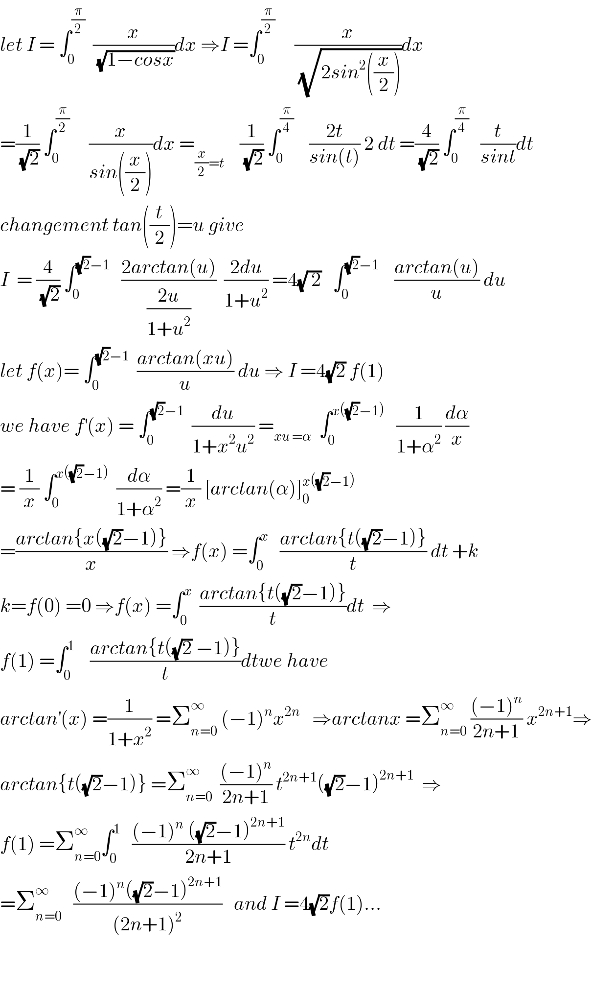 let I = ∫_0 ^(π/2)   (x/(√(1−cosx)))dx ⇒I =∫_0 ^(π/2)      (x/(√(2sin^2 ((x/2)))))dx  =(1/(√2)) ∫_0 ^(π/2)      (x/(sin((x/2))))dx =_((x/2)=t)     (1/(√2)) ∫_0 ^(π/4)     ((2t)/(sin(t))) 2 dt =(4/(√2)) ∫_0 ^(π/4)    (t/(sint))dt  changement tan((t/2))=u give   I  = (4/(√2)) ∫_0 ^((√2)−1)    ((2arctan(u))/((2u)/(1+u^2 )))  ((2du)/(1+u^2 )) =4(√( 2))   ∫_0 ^((√2)−1)     ((arctan(u))/u) du  let f(x)= ∫_0 ^((√2)−1)   ((arctan(xu))/u) du ⇒ I =4(√2) f(1)  we have f^′ (x) = ∫_0 ^((√2)−1)   (du/(1+x^2 u^2 )) =_(xu =α)   ∫_0 ^(x((√2)−1))    (1/(1+α^2 )) (dα/x)  = (1/x) ∫_0 ^(x((√2)−1))   (dα/(1+α^2 )) =(1/x) [arctan(α)]_0 ^(x((√2)−1))   =((arctan{x((√2)−1)})/x) ⇒f(x) =∫_0 ^x    ((arctan{t((√2)−1)})/t) dt +k  k=f(0) =0 ⇒f(x) =∫_0 ^x   ((arctan{t((√2)−1)})/t)dt  ⇒  f(1) =∫_0 ^1     ((arctan{t((√2) −1)})/t)dtwe have  arctan^′ (x) =(1/(1+x^2 )) =Σ_(n=0) ^∞  (−1)^n x^(2n)    ⇒arctanx =Σ_(n=0) ^∞  (((−1)^n )/(2n+1)) x^(2n+1) ⇒  arctan{t((√2)−1)} =Σ_(n=0) ^∞   (((−1)^n )/(2n+1)) t^(2n+1) ((√2)−1)^(2n+1)   ⇒  f(1) =Σ_(n=0) ^∞ ∫_0 ^1    (((−1)^n  ((√2)−1)^(2n+1) )/(2n+1)) t^(2n) dt  =Σ_(n=0) ^∞    (((−1)^n ((√2)−1)^(2n+1) )/((2n+1)^2 ))   and I =4(√2)f(1)...      