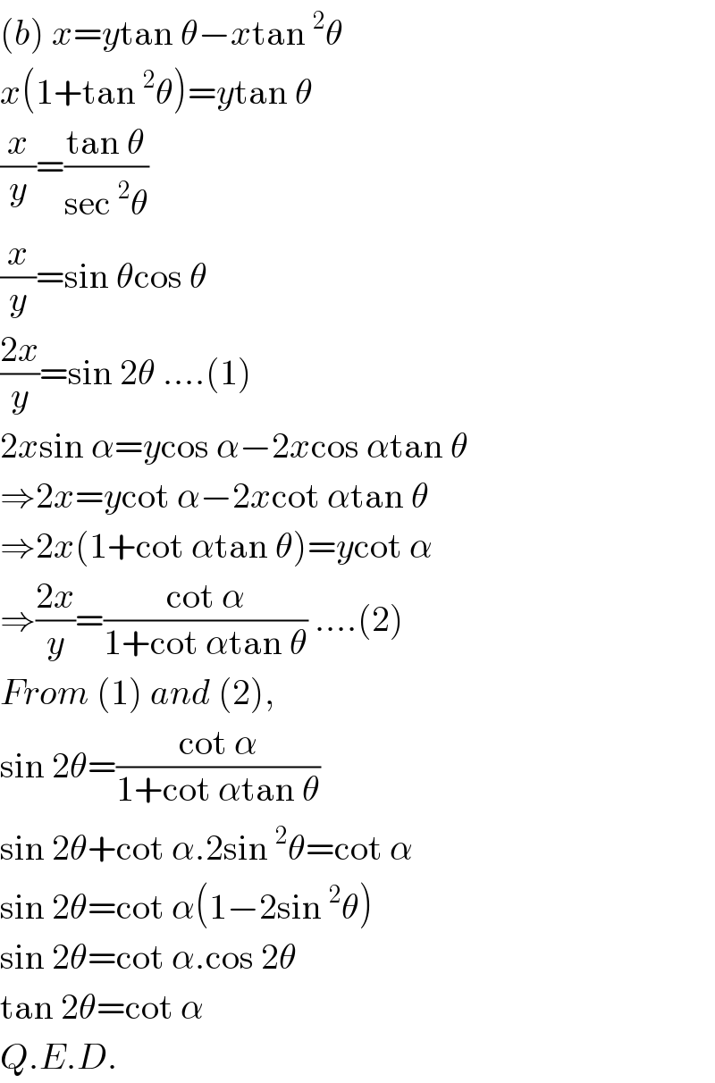 (b) x=ytan θ−xtan^2 θ  x(1+tan^2 θ)=ytan θ  (x/y)=((tan θ)/(sec^2 θ))   (x/y)=sin θcos θ  ((2x)/y)=sin 2θ ....(1)  2xsin α=ycos α−2xcos αtan θ  ⇒2x=ycot α−2xcot αtan θ  ⇒2x(1+cot αtan θ)=ycot α  ⇒((2x)/y)=((cot α)/(1+cot αtan θ)) ....(2)  From (1) and (2),  sin 2θ=((cot α)/(1+cot αtan θ))   sin 2θ+cot α.2sin^2 θ=cot α  sin 2θ=cot α(1−2sin^2 θ)  sin 2θ=cot α.cos 2θ  tan 2θ=cot α  Q.E.D.  