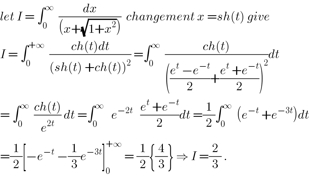 let I = ∫_0 ^∞   (dx/((x+(√(1+x^2 )))))  changement x =sh(t) give   I = ∫_0 ^(+∞)   ((ch(t)dt)/((sh(t) +ch(t))^2 )) =∫_0 ^∞   ((ch(t))/((((e^t  −e^(−t) )/2)+((e^t  +e^(−t) )/2))^2 ))dt  = ∫_0 ^∞   ((ch(t))/e^(2t) ) dt =∫_0 ^∞    e^(−2t)    ((e^t  +e^(−t) )/2)dt =(1/2)∫_0 ^∞   (e^(−t)  +e^(−3t) )dt  =(1/2)[−e^(−t)  −(1/3)e^(−3t) ]_0 ^(+∞)  = (1/2){(4/3)} ⇒ I =(2/3) .  