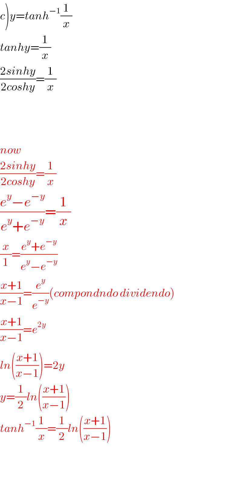 c)y=tanh^(−1) (1/x)  tanhy=(1/x)  ((2sinhy)/(2coshy))=(1/x)        now  ((2sinhy)/(2coshy))=(1/x)  ((e^y −e^(−y) )/(e^y +e^(−y) ))=(1/x)  (x/1)=((e^y +e^(−y) )/(e^y −e^(−y) ))  ((x+1)/(x−1))=(e^y /e^(−y) )(compondndo dividendo)  ((x+1)/(x−1))=e^(2y)   ln(((x+1)/(x−1)))^ =2y  y=(1/2)ln(((x+1)/(x−1)))  tanh^(−1) (1/x)=(1/2)ln(((x+1)/(x−1)))      