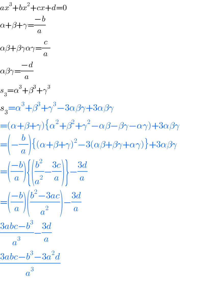 ax^3 +bx^2 +cx+d=0  α+β+γ=((−b)/a)  αβ+βγαγ=(c/a)  αβγ=((−d)/a)  s_3 =α^3 +β^3 +γ^3   s_3 =α^3 +β^3 +γ^3 −3αβγ+3αβγ  =(α+β+γ){α^2 +β^2 +γ^2 −αβ−βγ−αγ)+3αβγ  =(−(b/a)){(α+β+γ)^2 −3(αβ+βγ+αγ)}+3αβγ  =(((−b)/a)){((b^2 /a^2 )−((3c)/a))}−((3d)/a)  =(((−b)/a))(((b^2 −3ac)/a^2 ))−((3d)/a)  ((3abc−b^3 )/a^3 )−((3d)/a)  ((3abc−b^3 −3a^2 d)/a^3 )  