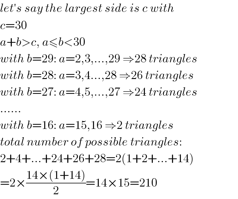let′s say the largest side is c with  c=30  a+b>c, a≤b<30  with b=29: a=2,3,...,29 ⇒28 triangles  with b=28: a=3,4...,28 ⇒26 triangles  with b=27: a=4,5,...,27 ⇒24 triangles  ......  with b=16: a=15,16 ⇒2 triangles  total number of possible triangles:  2+4+...+24+26+28=2(1+2+...+14)  =2×((14×(1+14))/2)=14×15=210  