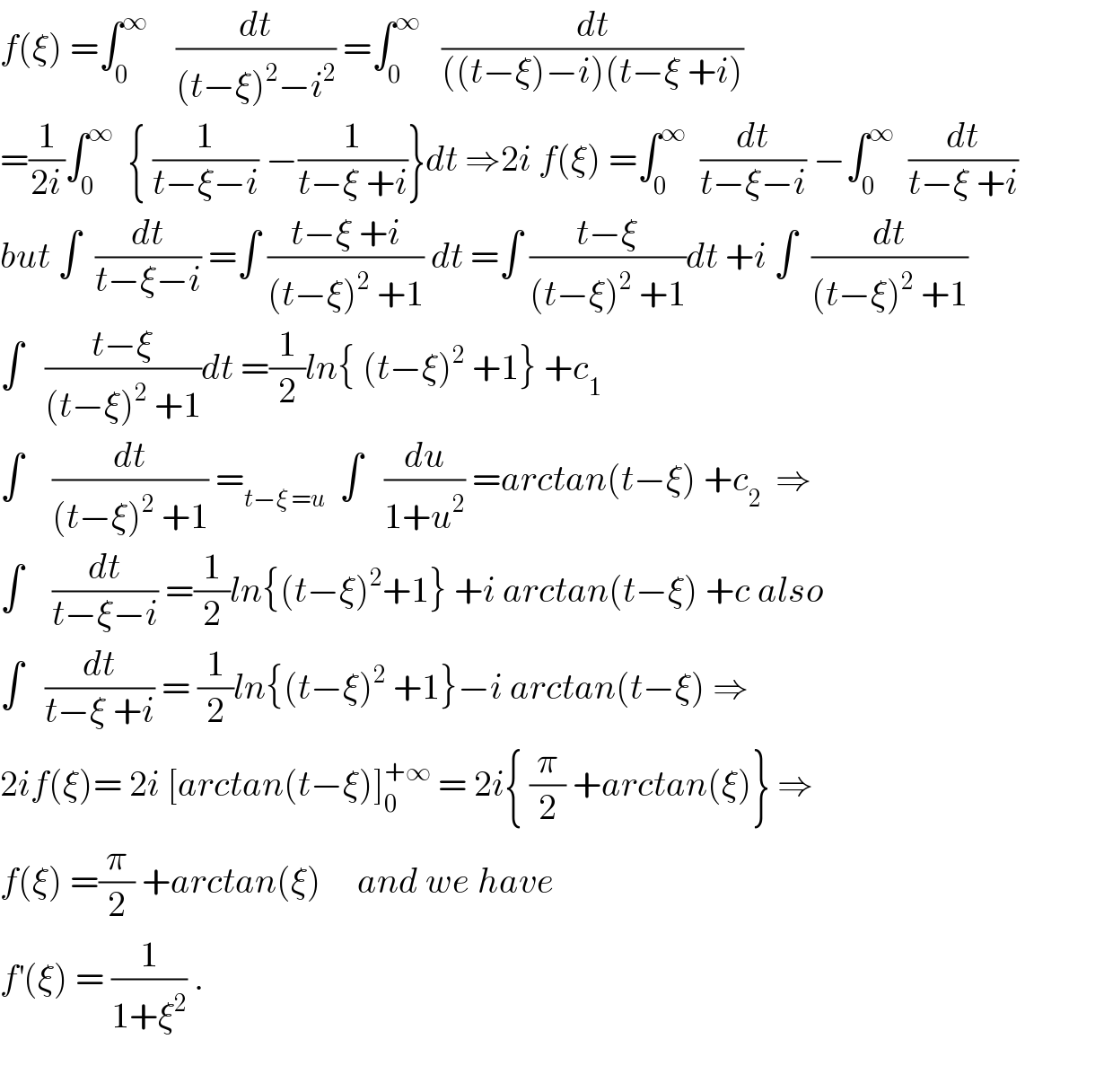 f(ξ) =∫_0 ^∞     (dt/((t−ξ)^2 −i^2 )) =∫_0 ^∞    (dt/(((t−ξ)−i)(t−ξ +i)))  =(1/(2i))∫_0 ^∞   { (1/(t−ξ−i)) −(1/(t−ξ +i))}dt ⇒2i f(ξ) =∫_0 ^∞   (dt/(t−ξ−i)) −∫_0 ^∞   (dt/(t−ξ +i))              but ∫  (dt/(t−ξ−i)) =∫ ((t−ξ +i)/((t−ξ)^2  +1)) dt =∫ ((t−ξ)/((t−ξ)^2  +1))dt +i ∫  (dt/((t−ξ)^2  +1))  ∫   ((t−ξ)/((t−ξ)^2  +1))dt =(1/2)ln{ (t−ξ)^2  +1} +c_1   ∫    (dt/((t−ξ)^2  +1)) =_(t−ξ =u)   ∫   (du/(1+u^2 )) =arctan(t−ξ) +c_2   ⇒  ∫    (dt/(t−ξ−i)) =(1/2)ln{(t−ξ)^2 +1} +i arctan(t−ξ) +c also  ∫   (dt/(t−ξ +i)) = (1/2)ln{(t−ξ)^2  +1}−i arctan(t−ξ) ⇒  2if(ξ)= 2i [arctan(t−ξ)]_0 ^(+∞)  = 2i{ (π/2) +arctan(ξ)} ⇒  f(ξ) =(π/2) +arctan(ξ)     and we have   f^′ (ξ) = (1/(1+ξ^2 )) .    