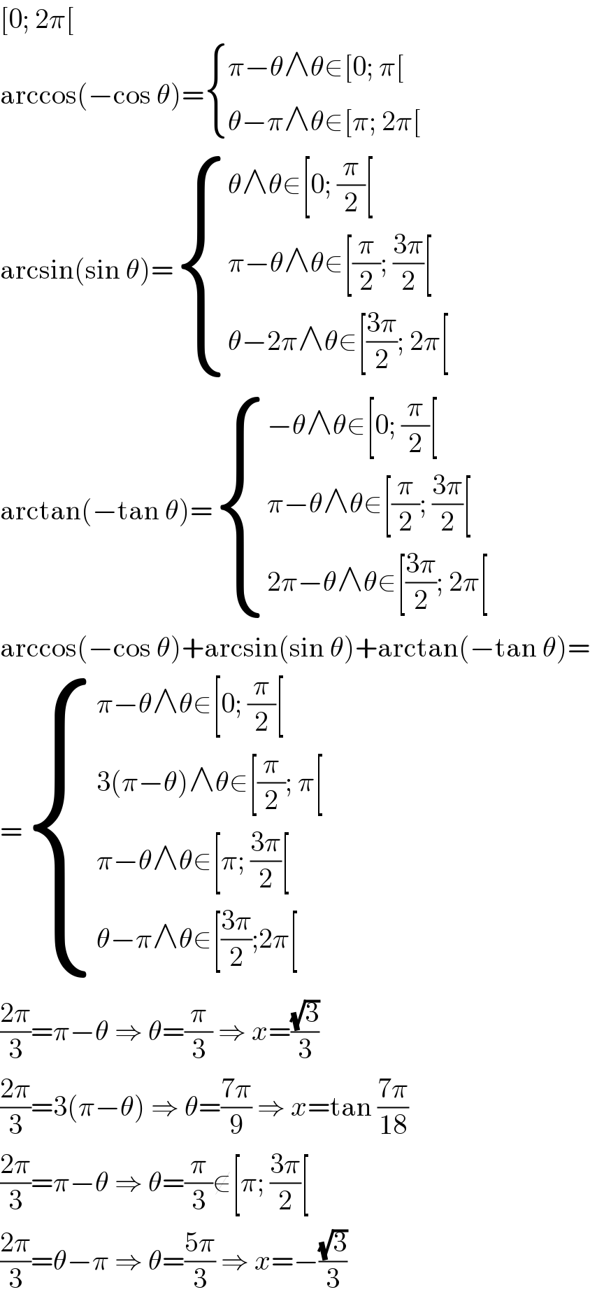 [0; 2π[  arccos(−cos θ)= { ((π−θ∧θ∈[0; π[)),((θ−π∧θ∈[π; 2π[)) :}  arcsin(sin θ)= { ((θ∧θ∈[0; (π/2)[)),((π−θ∧θ∈[(π/2); ((3π)/2)[ )),((θ−2π∧θ∈[((3π)/2); 2π[)) :}  arctan(−tan θ)= { ((−θ∧θ∈[0; (π/2)[)),((π−θ∧θ∈[(π/2); ((3π)/2)[)),((2π−θ∧θ∈[((3π)/2); 2π[)) :}  arccos(−cos θ)+arcsin(sin θ)+arctan(−tan θ)=  = { ((π−θ∧θ∈[0; (π/2)[)),((3(π−θ)∧θ∈[(π/2); π[)),((π−θ∧θ∈[π; ((3π)/2)[)),((θ−π∧θ∈[((3π)/2);2π[)) :}  ((2π)/3)=π−θ ⇒ θ=(π/3) ⇒ x=((√3)/3)  ((2π)/3)=3(π−θ) ⇒ θ=((7π)/9) ⇒ x=tan ((7π)/(18))  ((2π)/3)=π−θ ⇒ θ=(π/3)∉[π; ((3π)/2)[  ((2π)/3)=θ−π ⇒ θ=((5π)/3) ⇒ x=−((√3)/3)  