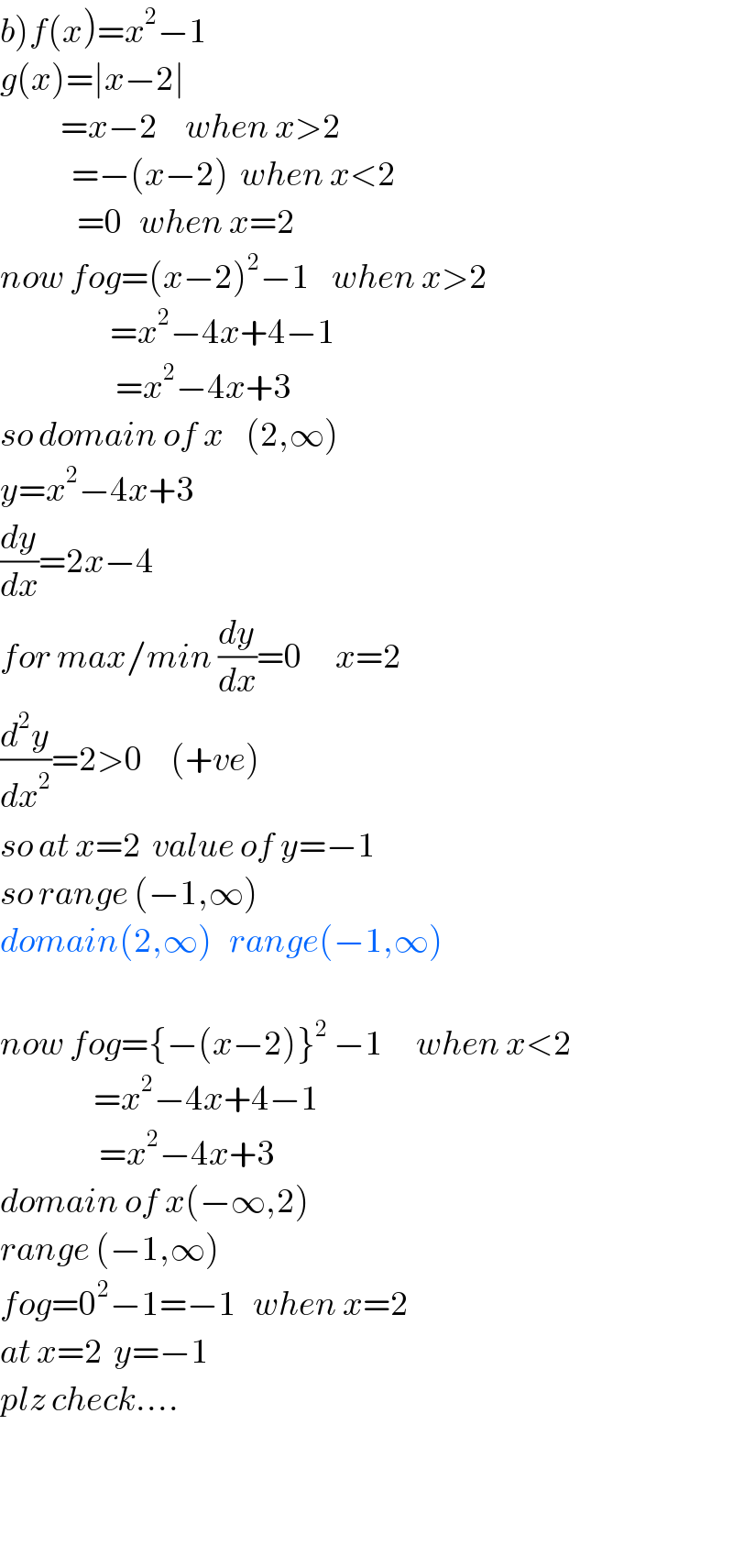 b)f(x)=x^2 −1  g(x)=∣x−2∣             =x−2     when x>2               =−(x−2)  when x<2                =0   when x=2  now fog=(x−2)^2 −1    when x>2                      =x^2 −4x+4−1                        =x^2 −4x+3  so domain of x    (2,∞)  y=x^2 −4x+3  (dy/dx)=2x−4  for max/min (dy/dx)=0      x=2  (d^2 y/dx^2 )=2>0     (+ve)   so at x=2  value of y=−1  so range (−1,∞)  domain(2,∞)   range(−1,∞)    now fog={−(x−2)}^2  −1      when x<2                   =x^2 −4x+4−1                    =x^2 −4x+3  domain of x(−∞,2)  range (−1,∞)  fog=0^2 −1=−1   when x=2  at x=2  y=−1  plz check....      