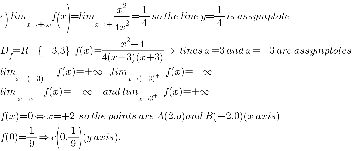 c) lim_(x→+^− ∞) f(x)=lim_(x→+^− )  (x^2 /(4x^2 )) =(1/4) so the line y=(1/4) is assymptote  D_f =R−{−3,3}  f(x)=((x^2 −4)/(4(x−3)(x+3))) ⇒  lines x=3 and x=−3 are assymptotes  lim_(x→(−3)^− )     f(x)=+∞   ,lim_(x→(−3)^+ )    f(x)=−∞  lim _(x→3^− )    f(x)= −∞     and lim_(x→3^+ )    f(x)=+∞  f(x)=0 ⇔ x=+^− 2  so the points are A(2,o)and B(−2,0)(x axis)  f(0)=(1/9) ⇒ c(0,(1/9))(y axis).  