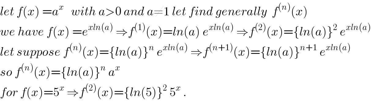 let f(x) =a^x    with a>0 and a≠1 let find generally  f^((n)) (x)  we have f(x) =e^(xln(a))  ⇒f^((1)) (x)=ln(a) e^(xln(a))  ⇒f^((2)) (x)={ln(a)}^2  e^(xln(a))   let suppose f^((n)) (x)={ln(a)}^n  e^(xln(a))  ⇒f^((n+1)) (x)={ln(a)}^(n+1)  e^(xln(a))   so f^((n)) (x)={ln(a)}^n  a^x   for f(x)=5^x  ⇒f^((2)) (x)={ln(5)}^2  5^x  .  