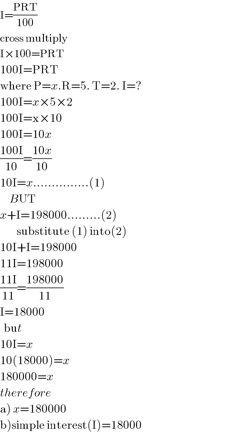 I=((PRT)/(100))  cross multiply  I×100=PRT  100I=PRT  where P=x.R=5. T=2. I=?  100I=x×5×2  100I=x×10  100I=10x  ((100I)/(10))=((10x)/(10))  10I=x...............(1)       BUT  x+I=198000.........(2)           substitute (1) into(2)  10I+I=198000  11I=198000  ((11I)/(11))=((198000)/(11))  I=18000    but  10I=x  10(18000)=x  180000=x  therefore  a) x=180000  b)simple interest(I)=18000  