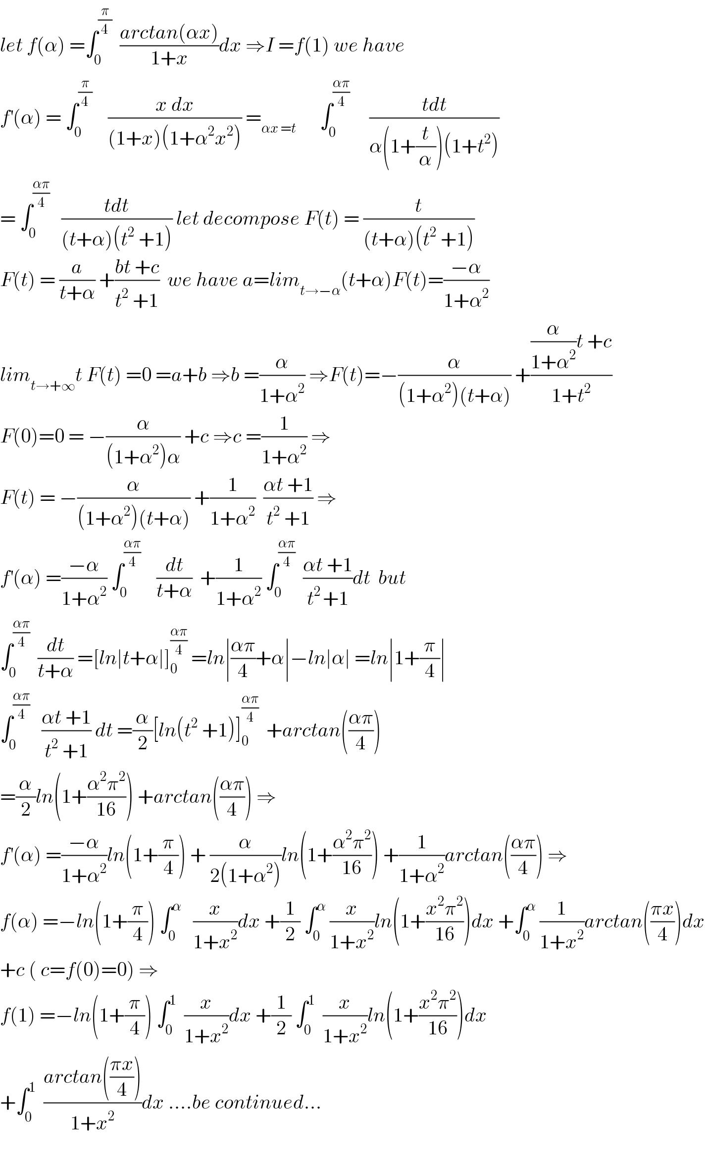 let f(α) =∫_0 ^(π/4)   ((arctan(αx))/(1+x))dx ⇒I =f(1) we have  f^′ (α) = ∫_0 ^(π/4)     ((x dx)/((1+x)(1+α^2 x^2 ))) =_(αx =t)       ∫_0 ^((απ)/4)      ((tdt)/(α(1+(t/α))(1+t^2 )))  = ∫_0 ^((απ)/4)    ((tdt)/((t+α)(t^2  +1))) let decompose F(t) = (t/((t+α)(t^2  +1)))  F(t) = (a/(t+α)) +((bt +c)/(t^2  +1))  we have a=lim_(t→−α) (t+α)F(t)=((−α)/(1+α^2 ))  lim_(t→+∞) t F(t) =0 =a+b ⇒b =(α/(1+α^2 )) ⇒F(t)=−(α/((1+α^2 )(t+α))) +(((α/(1+α^2 ))t +c)/(1+t^2 ))  F(0)=0 = −(α/((1+α^2 )α)) +c ⇒c =(1/(1+α^2 )) ⇒  F(t) = −(α/((1+α^2 )(t+α))) +(1/(1+α^2 ))  ((αt +1)/(t^2  +1)) ⇒  f^′ (α) =((−α)/(1+α^2 )) ∫_0 ^((απ)/4)     (dt/(t+α))  +(1/(1+α^2 )) ∫_0 ^((απ)/4)   ((αt +1)/(t^(2 ) +1))dt  but  ∫_0 ^((απ)/4)   (dt/(t+α)) =[ln∣t+α∣]_0 ^((απ)/4)  =ln∣((απ)/4)+α∣−ln∣α∣ =ln∣1+(π/4)∣   ∫_0 ^((απ)/4)    ((αt +1)/(t^2  +1)) dt =(α/2)[ln(t^2  +1)]_0 ^((απ)/4)   +arctan(((απ)/4))  =(α/2)ln(1+((α^2 π^2 )/(16))) +arctan(((απ)/4)) ⇒  f^′ (α) =((−α)/(1+α^2 ))ln(1+(π/4)) + (α/(2(1+α^2 )))ln(1+((α^2 π^2 )/(16))) +(1/(1+α^2 ))arctan(((απ)/4)) ⇒  f(α) =−ln(1+(π/4)) ∫_0 ^α    (x/(1+x^2 ))dx +(1/2) ∫_0 ^α  (x/(1+x^2 ))ln(1+((x^2 π^2 )/(16)))dx +∫_0 ^α  (1/(1+x^2 ))arctan(((πx)/4))dx  +c ( c=f(0)=0) ⇒  f(1) =−ln(1+(π/4)) ∫_0 ^1   (x/(1+x^2 ))dx +(1/2) ∫_0 ^1   (x/(1+x^2 ))ln(1+((x^2 π^2 )/(16)))dx  +∫_0 ^1   ((arctan(((πx)/4)))/(1+x^2 ))dx ....be continued...    