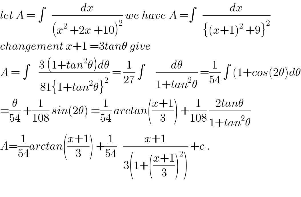 let A = ∫   (dx/((x^2  +2x +10)^2 )) we have A =∫   (dx/({(x+1)^2  +9}^2 ))  changement x+1 =3tanθ give   A = ∫    ((3 (1+tan^2 θ)dθ)/(81{1+tan^2 θ}^2 )) = (1/(27)) ∫     (dθ/(1+tan^2 θ)) =(1/(54)) ∫ (1+cos(2θ)dθ  =(θ/(54)) +(1/(108)) sin(2θ) =(1/(54)) arctan(((x+1)/3)) +(1/(108)) ((2tanθ)/(1+tan^2 θ))  A=(1/(54))arctan(((x+1)/3)) +(1/(54))   ((x+1)/(3(1+(((x+1)/3))^2 ))) +c .    