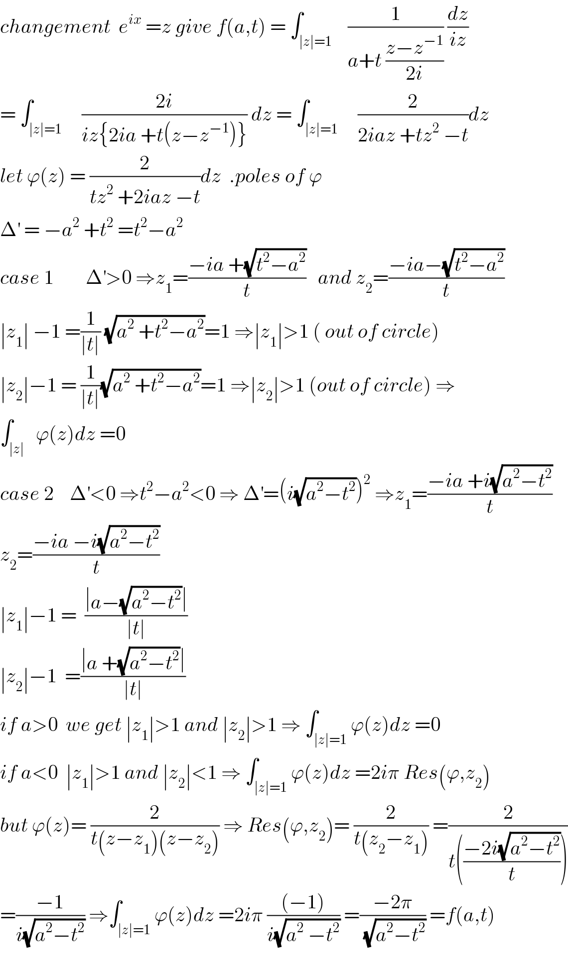 changement  e^(ix)  =z give f(a,t) = ∫_(∣z∣=1)    (1/(a+t ((z−z^(−1) )/(2i)))) (dz/(iz))  = ∫_(∣z∣=1)     ((2i)/(iz{2ia +t(z−z^(−1) )})) dz = ∫_(∣z∣=1)     (2/(2iaz +tz^2  −t))dz  let ϕ(z) = (2/(tz^2  +2iaz −t))dz  .poles of ϕ    Δ^′  = −a^2  +t^2  =t^2 −a^2   case 1        Δ^′ >0 ⇒z_1 =((−ia +(√(t^2 −a^2 )))/t)   and z_2 =((−ia−(√(t^2 −a^2 )))/t)  ∣z_1 ∣ −1 =(1/(∣t∣)) (√(a^2  +t^2 −a^2 ))=1 ⇒∣z_1 ∣>1 ( out of circle)  ∣z_2 ∣−1 = (1/(∣t∣))(√(a^2  +t^2 −a^2 ))=1 ⇒∣z_2 ∣>1 (out of circle) ⇒  ∫_(∣z∣)   ϕ(z)dz =0  case 2    Δ^′ <0 ⇒t^2 −a^2 <0 ⇒ Δ^′ =(i(√(a^2 −t^2 )))^2  ⇒z_1 =((−ia +i(√(a^2 −t^2 )))/t)  z_2 =((−ia −i(√(a^2 −t^2 )))/t)  ∣z_1 ∣−1 =  ((∣a−(√(a^2 −t^2 ))∣)/(∣t∣))    ∣z_2 ∣−1  =((∣a +(√(a^2 −t^2 ))∣)/(∣t∣))  if a>0  we get ∣z_1 ∣>1 and ∣z_2 ∣>1 ⇒ ∫_(∣z∣=1) ϕ(z)dz =0  if a<0  ∣z_1 ∣>1 and ∣z_2 ∣<1 ⇒ ∫_(∣z∣=1) ϕ(z)dz =2iπ Res(ϕ,z_2 )  but ϕ(z)= (2/(t(z−z_1 )(z−z_2 ))) ⇒ Res(ϕ,z_2 )= (2/(t(z_2 −z_1 ))) =(2/(t(((−2i(√(a^2 −t^2 )))/t))))  =((−1)/(i(√(a^2 −t^2 )))) ⇒∫_(∣z∣=1) ϕ(z)dz =2iπ (((−1))/(i(√(a^2  −t^2 )))) =((−2π)/(√(a^2 −t^2 ))) =f(a,t)    