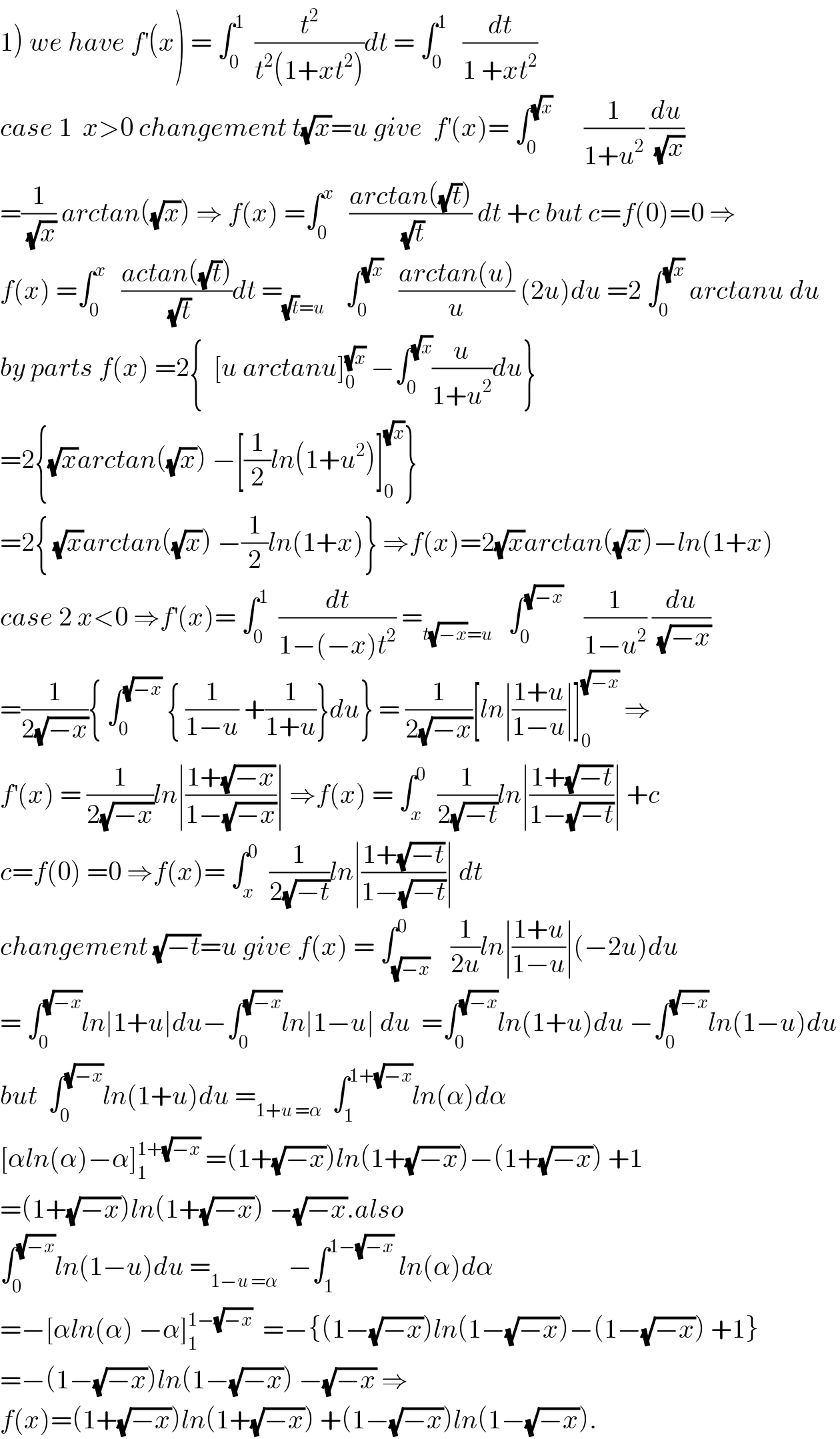 1) we have f^′ (x) = ∫_0 ^1   (t^2 /(t^2 (1+xt^2 )))dt = ∫_0 ^1    (dt/(1 +xt^2 ))  case 1  x>0 changement t(√x)=u give  f^′ (x)= ∫_0 ^(√x)       (1/(1+u^2 )) (du/(√x))  =(1/(√x)) arctan((√x)) ⇒ f(x) =∫_0 ^x    ((arctan((√t)))/(√t)) dt +c but c=f(0)=0 ⇒  f(x) =∫_0 ^x    ((actan((√t)))/(√t))dt =_((√t)=u)     ∫_0 ^(√x)    ((arctan(u))/u) (2u)du =2 ∫_0 ^(√x)  arctanu du  by parts f(x) =2{  [u arctanu]_0 ^(√x)  −∫_0 ^(√x) (u/(1+u^2 ))du}  =2{(√x)arctan((√x)) −[(1/2)ln(1+u^2 )]_0 ^(√x) }  =2{ (√x)arctan((√x)) −(1/2)ln(1+x)} ⇒f(x)=2(√x)arctan((√x))−ln(1+x)  case 2 x<0 ⇒f^′ (x)= ∫_0 ^1   (dt/(1−(−x)t^2 )) =_(t(√(−x))=u)    ∫_0 ^(√(−x))     (1/(1−u^2 )) (du/(√(−x)))  =(1/(2(√(−x)))){ ∫_0 ^(√(−x))  { (1/(1−u)) +(1/(1+u))}du} = (1/(2(√(−x))))[ln∣((1+u)/(1−u))∣]_0 ^(√(−x))  ⇒  f^′ (x) = (1/(2(√(−x))))ln∣((1+(√(−x)))/(1−(√(−x))))∣ ⇒f(x) = ∫_x ^0   (1/(2(√(−t))))ln∣((1+(√(−t)))/(1−(√(−t))))∣ +c  c=f(0) =0 ⇒f(x)= ∫_x ^0   (1/(2(√(−t))))ln∣((1+(√(−t)))/(1−(√(−t))))∣ dt  changement (√(−t))=u give f(x) = ∫_(√(−x)) ^0    (1/(2u))ln∣((1+u)/(1−u))∣(−2u)du  = ∫_0 ^(√(−x)) ln∣1+u∣du−∫_0 ^(√(−x)) ln∣1−u∣ du  =∫_0 ^(√(−x)) ln(1+u)du −∫_0 ^(√(−x)) ln(1−u)du  but  ∫_0 ^(√(−x)) ln(1+u)du =_(1+u =α)   ∫_1 ^(1+(√(−x))) ln(α)dα  [αln(α)−α]_1 ^(1+(√(−x)))  =(1+(√(−x)))ln(1+(√(−x)))−(1+(√(−x))) +1  =(1+(√(−x)))ln(1+(√(−x))) −(√(−x)).also  ∫_0 ^(√(−x)) ln(1−u)du =_(1−u =α)   −∫_1 ^(1−(√(−x)))  ln(α)dα  =−[αln(α) −α]_1 ^(1−(√(−x)))   =−{(1−(√(−x)))ln(1−(√(−x)))−(1−(√(−x))) +1}  =−(1−(√(−x)))ln(1−(√(−x))) −(√(−x)) ⇒  f(x)=(1+(√(−x)))ln(1+(√(−x))) +(1−(√(−x)))ln(1−(√(−x))).  