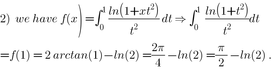2)  we have f(x) =∫_0 ^1  ((ln(1+xt^2 ))/t^2 ) dt ⇒ ∫_0 ^1   ((ln(1+t^2 ))/t^2 )dt  =f(1) = 2 arctan(1)−ln(2) =((2π)/4) −ln(2) =(π/2) −ln(2) .  