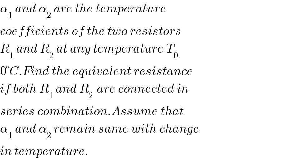 α_1  and α_2  are the temperature  coefficients of the two resistors  R_1  and R_2  at any temperature T_0   0°C.Find the equivalent resistance  if both R_1  and R_(2 )  are connected in  series combination.Assume that  α_1  and α_2  remain same with change  in temperature.  