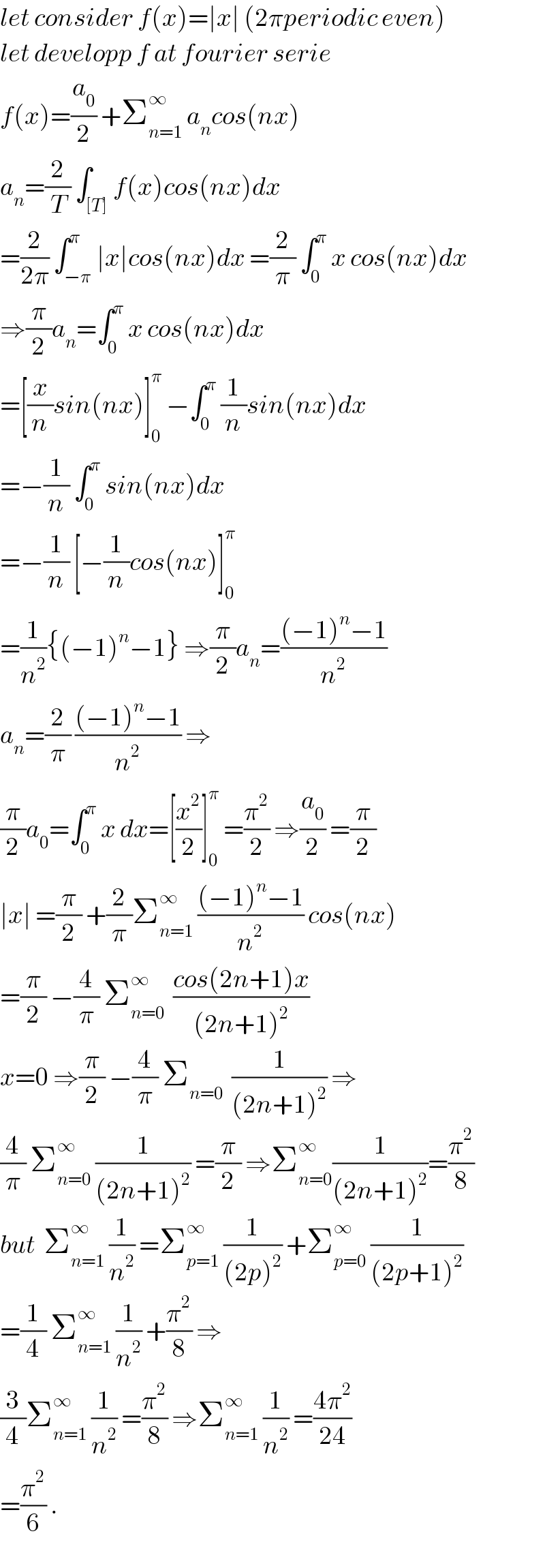 let consider f(x)=∣x∣ (2πperiodic even)  let developp f at fourier serie  f(x)=(a_0 /2) +Σ_(n=1) ^∞  a_n cos(nx)  a_n =(2/T) ∫_([T]) f(x)cos(nx)dx  =(2/(2π)) ∫_(−π) ^π ∣x∣cos(nx)dx =(2/π) ∫_0 ^π  x cos(nx)dx  ⇒(π/2)a_n =∫_0 ^π  x cos(nx)dx  =[(x/n)sin(nx)]_0 ^π  −∫_0 ^π  (1/n)sin(nx)dx  =−(1/n) ∫_0 ^π  sin(nx)dx  =−(1/n) [−(1/n)cos(nx)]_0 ^π   =(1/n^2 ){(−1)^n −1} ⇒(π/2)a_n =(((−1)^n −1)/n^2 )  a_n =(2/π) (((−1)^n −1)/n^2 ) ⇒  (π/2)a_0 =∫_0 ^π  x dx=[(x^2 /2)]_0 ^π  =(π^2 /2) ⇒(a_0 /2) =(π/2)  ∣x∣ =(π/2) +(2/π)Σ_(n=1) ^∞  (((−1)^n −1)/n^2 ) cos(nx)  =(π/2) −(4/π) Σ_(n=0) ^∞   ((cos(2n+1)x)/((2n+1)^2 ))  x=0 ⇒(π/2) −(4/π) Σ_(n=0)   (1/((2n+1)^2 )) ⇒  (4/π) Σ_(n=0) ^∞  (1/((2n+1)^2 )) =(π/2) ⇒Σ_(n=0) ^∞ (1/((2n+1)^2 ))=(π^2 /8)  but  Σ_(n=1) ^∞  (1/n^2 ) =Σ_(p=1) ^∞  (1/((2p)^2 )) +Σ_(p=0) ^∞  (1/((2p+1)^2 ))  =(1/4) Σ_(n=1) ^∞  (1/n^2 ) +(π^2 /8) ⇒  (3/4)Σ_(n=1) ^∞  (1/n^2 ) =(π^2 /8) ⇒Σ_(n=1) ^∞  (1/n^2 ) =((4π^2 )/(24))  =(π^2 /6) .  