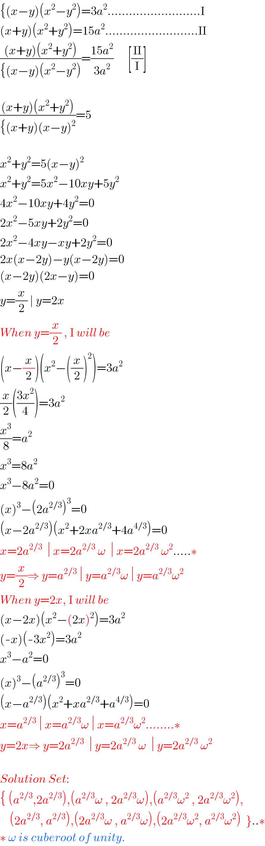 {(x−y)(x^2 −y^2 )=3a^2 ..........................I  (x+y)(x^2 +y^2 )=15a^2 ..........................II  (((x+y)(x^2 +y^2 ))/({(x−y)(x^2 −y^2 )))=((15a^2 )/(3a^2 ))      [((II)/I)]    (((x+y)(x^2 +y^2 ))/({(x+y)(x−y)^2 ))=5    x^2 +y^2 =5(x−y)^2   x^2 +y^2 =5x^2 −10xy+5y^2   4x^2 −10xy+4y^2 =0  2x^2 −5xy+2y^2 =0  2x^2 −4xy−xy+2y^2 =0  2x(x−2y)−y(x−2y)=0  (x−2y)(2x−y)=0  y=(x/2) ∣ y=2x  When y=(x/2) , I will be  (x−(x/2))(x^2 −((x/2))^2 )=3a^2   (x/2)(((3x^2 )/4))=3a^2   (x^3 /8)=a^2   x^3 =8a^2   x^3 −8a^2 =0  (x)^3 −(2a^(2/3) )^3 =0  (x−2a^(2/3) )(x^2 +2xa^(2/3) +4a^(4/3) )=0  x=2a^(2/3)   ∣ x=2a^(2/3)  ω  ∣ x=2a^(2/3)  ω^2 .....∗  y=(x/2)⇒ y=a^(2/3)  ∣ y=a^(2/3) ω ∣ y=a^(2/3) ω^2   When y=2x, I will be  (x−2x)(x^2 −(2x)^2 )=3a^2   (-x)(-3x^2 )=3a^2   x^3 −a^2 =0  (x)^3 −(a^(2/3) )^3 =0  (x−a^(2/3) )(x^2 +xa^(2/3) +a^(4/3) )=0  x=a^(2/3)  ∣ x=a^(2/3) ω ∣ x=a^(2/3) ω^2 ........∗  y=2x⇒ y=2a^(2/3)   ∣ y=2a^(2/3)  ω  ∣ y=2a^(2/3)  ω^2     Solution Set:  { (a^(2/3) ,2a^(2/3) ),(a^(2/3) ω , 2a^(2/3) ω),(a^(2/3) ω^2  , 2a^(2/3) ω^2 ),      (2a^(2/3) , a^(2/3) ),(2a^(2/3) ω , a^(2/3) ω),(2a^(2/3) ω^2 , a^(2/3) ω^2 )  }..∗  ∗ ω is cuberoot of unity.  