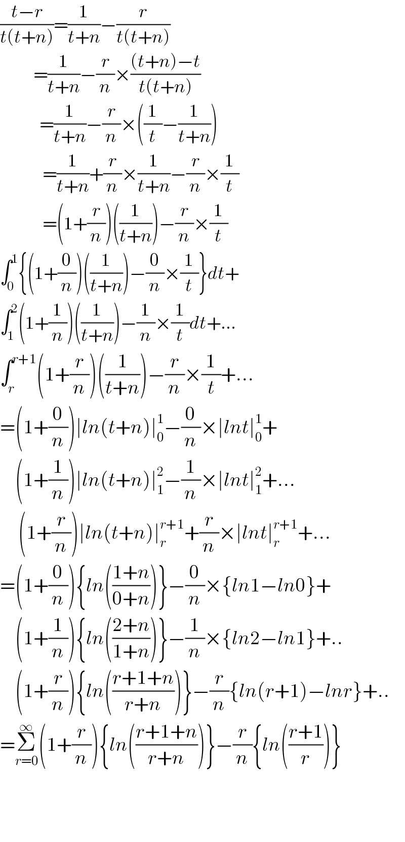((t−r)/(t(t+n)))=(1/(t+n))−(r/(t(t+n)))             =(1/(t+n))−(r/n)×(((t+n)−t)/(t(t+n)))               =(1/(t+n))−(r/n)×((1/t)−(1/(t+n)))                =(1/(t+n))+(r/n)×(1/(t+n))−(r/n)×(1/t)                =(1+(r/n))((1/(t+n)))−(r/n)×(1/t)  ∫_0 ^1 {(1+(0/n))((1/(t+n)))−(0/n)×(1/t)}dt+  ∫_1 ^2 (1+(1/n))((1/(t+n)))−(1/n)×(1/t)dt+...  ∫_r ^(r+1) (1+(r/n))((1/(t+n)))−(r/n)×(1/t)+...  =(1+(0/n))∣ln(t+n)∣_0 ^1 −(0/n)×∣lnt∣_0 ^1 +       (1+(1/n))∣ln(t+n)∣_1 ^2 −(1/n)×∣lnt∣_1 ^2 +...        (1+(r/n))∣ln(t+n)∣_r ^(r+1) +(r/n)×∣lnt∣_r ^(r+1) +...  =(1+(0/n)){ln(((1+n)/(0+n)))}−(0/n)×{ln1−ln0}+       (1+(1/n)){ln(((2+n)/(1+n)))}−(1/n)×{ln2−ln1}+..       (1+(r/n)){ln(((r+1+n)/(r+n)))}−(r/n){ln(r+1)−lnr}+..  =Σ_(r=0) ^∞ (1+(r/n)){ln(((r+1+n)/(r+n)))}−(r/n){ln(((r+1)/r))}      