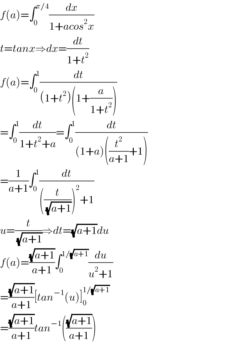 f(a)=∫_0 ^(π/4) (dx/(1+acos^2 x))  t=tanx⇒dx=(dt/(1+t^2 ))  f(a)=∫_0 ^1 (dt/((1+t^2 )(1+(a/(1+t^2 )))))  =∫_0 ^1 (dt/(1+t^2 +a))=∫_0 ^1 (dt/((1+a)((t^2 /(a+1))+1)))  =(1/(a+1))∫_0 ^1 (dt/(((t/(√(a+1))))^2 +1))  u=(t/(√(a+1)))⇒dt=(√(a+1))du  f(a)=((√(a+1))/(a+1))∫_0 ^(1/(√(a+1))) (du/(u^2 +1))  =((√(a+1))/(a+1))[tan^(−1) (u)]_0 ^(1/(√(a+1)))   =((√(a+1))/(a+1))tan^(−1) (((√(a+1))/(a+1)))  