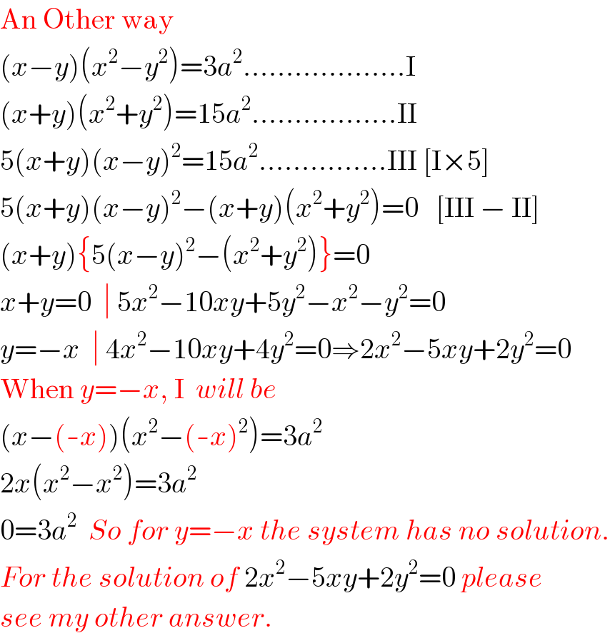 An Other way  (x−y)(x^2 −y^2 )=3a^2 ...................I  (x+y)(x^2 +y^2 )=15a^2 .................II  5(x+y)(x−y)^2 =15a^2 ...............III [I×5]  5(x+y)(x−y)^2 −(x+y)(x^2 +y^2 )=0   [III − II]  (x+y){5(x−y)^2 −(x^2 +y^2 )}=0  x+y=0  ∣ 5x^2 −10xy+5y^2 −x^2 −y^2 =0  y=−x  ∣ 4x^2 −10xy+4y^2 =0⇒2x^2 −5xy+2y^2 =0  When y=−x, I  will be  (x−(-x))(x^2 −(-x)^2 )=3a^2   2x(x^2 −x^2 )=3a^2   0=3a^2   So for y=−x the system has no solution.  For the solution of 2x^2 −5xy+2y^2 =0 please  see my other answer.  