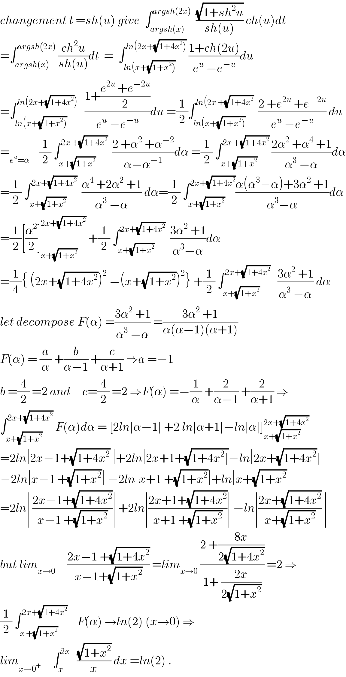 changement t =sh(u) give  ∫_(argsh(x)) ^(argsh(2x))   ((√(1+sh^2 u))/(sh(u))) ch(u)dt  =∫_(argsh(x)) ^(argsh(2x))  ((ch^2 u)/(sh(u)))dt  =  ∫_(ln(x+(√(1+x^2 )))) ^(ln(2x+(√(1+4x^2 ))))  ((1+ch(2u))/(e^u  −e^(−u) ))du  =∫_(ln(x+(√(1+x^2 )))) ^(ln(2x+(√(1+4x^2 ))))    ((1+((e^(2u)  +e^(−2u) )/2))/(e^u  −e^(−u) ))du =(1/2)∫_(ln(x+(√(1+x^2 )))) ^(ln(2x +(√(1+4x^2 )))   ((2 +e^(2u)  +e^(−2u) )/(e^u  −e^(−u) )) du  =_(e^u =α)     (1/2) ∫_(x+(√(1+x^2 ))) ^(2x +(√(1+4x^2 )))   ((2 +α^2  +α^(−2) )/(α−α^(−1) ))dα =(1/2) ∫_(x+(√(1+x^2 ))) ^(2x +(√(1+4x^2 )))  ((2α^2  +α^4  +1)/(α^3  −α))dα  =(1/2) ∫_(x+(√(1+x^2 ))) ^(2x+(√(1+4x^2 )))   ((α^4  +2α^2  +1)/(α^3  −α)) dα=(1/2) ∫_(x+(√(1+x^2 ))) ^(2x+(√(1+4x^2 ))) ((α(α^3 −α)+3α^2  +1)/(α^3 −α))dα  =(1/2)[(α^2 /2)]_(x+(√(1+x^2 ))) ^(2x+(√(1+4x^2 )))  +(1/2) ∫_(x+(√(1+x^2 ))) ^(2x+(√(1+4x^2 )))   ((3α^2  +1)/(α^3 −α))dα  =(1/4){ (2x+(√(1+4x^2 )))^2  −(x+(√(1+x^2 )))^2 } +(1/2) ∫_(x+(√(1+x^2 ))) ^(2x+(√(1+4x^2 )))    ((3α^2  +1)/(α^3  −α)) dα  let decompose F(α) =((3α^2  +1)/(α^3  −α)) =((3α^2  +1)/(α(α−1)(α+1)))  F(α) = (a/α) +(b/(α−1)) +(c/(α+1)) ⇒a =−1     b =(4/2) =2 and     c=(4/2) =2 ⇒F(α) =−(1/α) +(2/(α−1)) +(2/(α+1)) ⇒  ∫_(x+(√(1+x^2 ))) ^(2x+(√(1+4x^2 )))  F(α)dα = [2ln∣α−1∣ +2 ln∣α+1∣−ln∣α∣]_(x+(√(1+x^2 ))) ^(2x+(√(1+4x^2 )))   =2ln∣2x−1+(√(1+4x^2 )) ∣+2ln∣2x+1+(√(1+4x^2 ∣))−ln∣2x+(√(1+4x^2 ))∣  −2ln∣x−1 +(√(1+x^2 ))∣ −2ln∣x+1 +(√(1+x^2 ))∣+ln∣x+(√(1+x^2 ))   =2ln∣ ((2x−1+(√(1+4x^2 )))/(x−1 +(√(1+x^2 ))))∣ +2ln∣((2x+1+(√(1+4x^2 )))/(x+1 +(√(1+x^2 ))))∣ −ln∣((2x+(√(1+4x^2 )))/(x+(√(1+x^2 )))) ∣  but lim_(x→0)      ((2x−1 +(√(1+4x^2 )))/(x−1+(√(1+x^2 )))) =lim_(x→0)  ((2 +((8x)/(2(√(1+4x^2 )))))/(1+ ((2x)/(2(√(1+x^2 )))))) =2 ⇒  (1/2) ∫_(x +(√(1+x^2 ))) ^(2x+(√(1+4x^2 )))     F(α) →ln(2) (x→0) ⇒  lim_(x→0^+ )      ∫_x ^(2x)    ((√(1+x^2 ))/x) dx =ln(2) .  