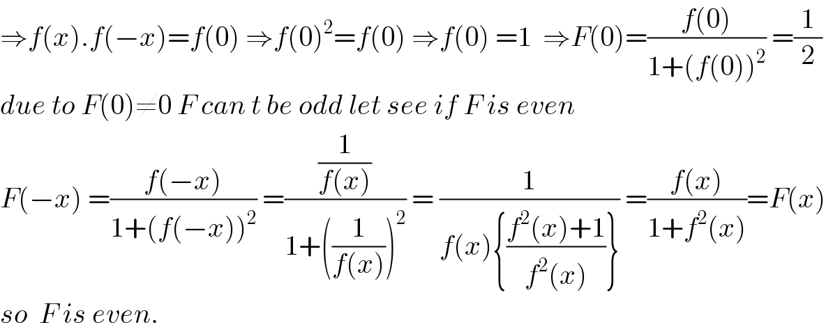 ⇒f(x).f(−x)=f(0) ⇒f(0)^2 =f(0) ⇒f(0) =1  ⇒F(0)=((f(0))/(1+(f(0))^2 )) =(1/2)  due to F(0)≠0 F can t be odd let see if F is even  F(−x) =((f(−x))/(1+(f(−x))^2 )) =((1/(f(x)))/(1+((1/(f(x))))^2 )) = (1/(f(x){((f^2 (x)+1)/(f^2 (x)))})) =((f(x))/(1+f^2 (x)))=F(x)  so  F is even.  