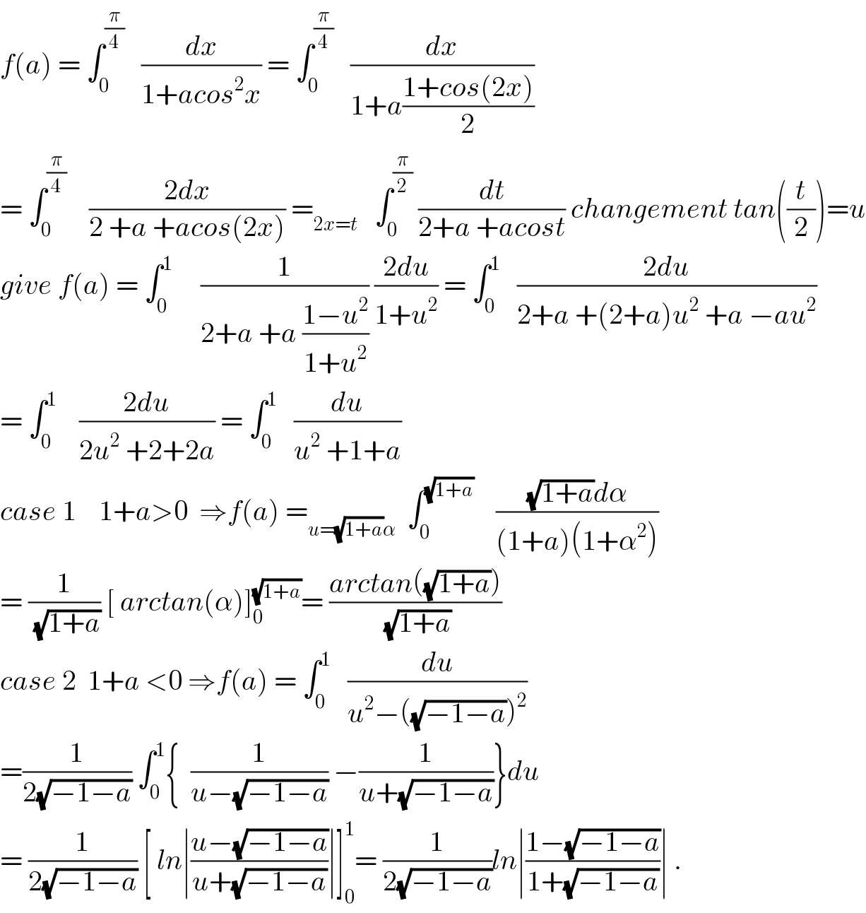 f(a) = ∫_0 ^(π/4)    (dx/(1+acos^2 x)) = ∫_0 ^(π/4)    (dx/(1+a((1+cos(2x))/2)))  = ∫_0 ^(π/4)     ((2dx)/(2 +a +acos(2x))) =_(2x=t)    ∫_0 ^(π/2)  (dt/(2+a +acost)) changement tan((t/2))=u  give f(a) = ∫_0 ^1      (1/(2+a +a ((1−u^2 )/(1+u^2 )))) ((2du)/(1+u^2 )) = ∫_0 ^1    ((2du)/(2+a +(2+a)u^2  +a −au^2 ))  = ∫_0 ^1     ((2du)/(2u^2  +2+2a)) = ∫_0 ^1    (du/(u^2  +1+a))  case 1    1+a>0  ⇒f(a) =_(u=(√(1+a))α)   ∫_0 ^(√(1+a))     (((√(1+a))dα)/((1+a)(1+α^2 )))  = (1/(√(1+a))) [ arctan(α)]_0 ^(√(1+a)) = ((arctan((√(1+a))))/(√(1+a)))  case 2  1+a <0 ⇒f(a) = ∫_0 ^1    (du/(u^2 −((√(−1−a)))^2 ))  =(1/(2(√(−1−a)))) ∫_0 ^1 {  (1/(u−(√(−1−a)))) −(1/(u+(√(−1−a))))}du  = (1/(2(√(−1−a)))) [ ln∣((u−(√(−1−a)))/(u+(√(−1−a))))∣]_0 ^1 = (1/(2(√(−1−a))))ln∣((1−(√(−1−a)))/(1+(√(−1−a))))∣ .  