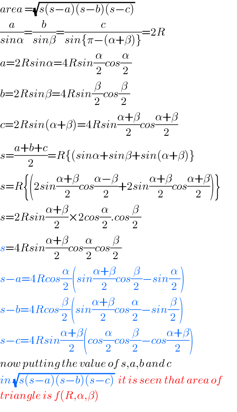 area =(√(s(s−a)(s−b)(s−c)))   (a/(sinα))=(b/(sinβ))=(c/(sin{π−(α+β)}))=2R  a=2Rsinα=4Rsin(α/2)cos(α/2)  b=2Rsinβ=4Rsin(β/2)cos(β/2)  c=2Rsin(α+β)=4Rsin((α+β)/2)cos((α+β)/2)  s=((a+b+c)/2)=R{(sinα+sinβ+sin(α+β)}  s=R{(2sin((α+β)/2)cos((α−β)/2)+2sin((α+β)/2)cos((α+β)/2))}  s=2Rsin((α+β)/2)×2cos(α/2).cos(β/2)  s=4Rsin((α+β)/2)cos(α/2)cos(β/2)  s−a=4Rcos(α/2)(sin((α+β)/2)cos(β/2)−sin(α/2))  s−b=4Rcos(β/2)(sin((α+β)/2)cos(α/2)−sin(β/2))  s−c=4Rsin((α+β)/2)(cos(α/2)cos(β/2)−cos((α+β)/2))  now putting the value of s,a,b and c   in (√(s(s−a)(s−b)(s−c)))  it is seen that area of  triangle is f(R,α,β)  