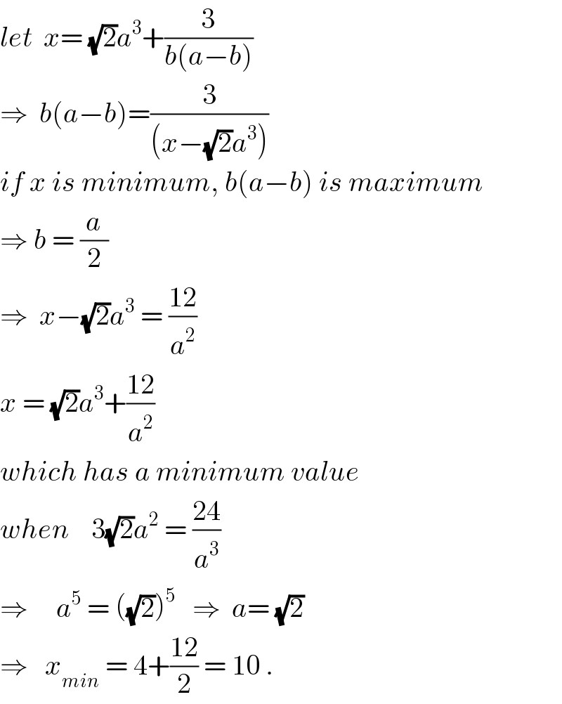 let  x= (√2)a^3 +(3/(b(a−b)))  ⇒  b(a−b)=(3/((x−(√2)a^3 )))  if x is minimum, b(a−b) is maximum  ⇒ b = (a/2)  ⇒  x−(√2)a^3  = ((12)/a^2 )  x = (√2)a^3 +((12)/a^2 )  which has a minimum value  when    3(√2)a^2  = ((24)/a^3 )  ⇒     a^5  = ((√2))^5    ⇒  a= (√2)   ⇒   x_(min)  = 4+((12)/2) = 10 .  