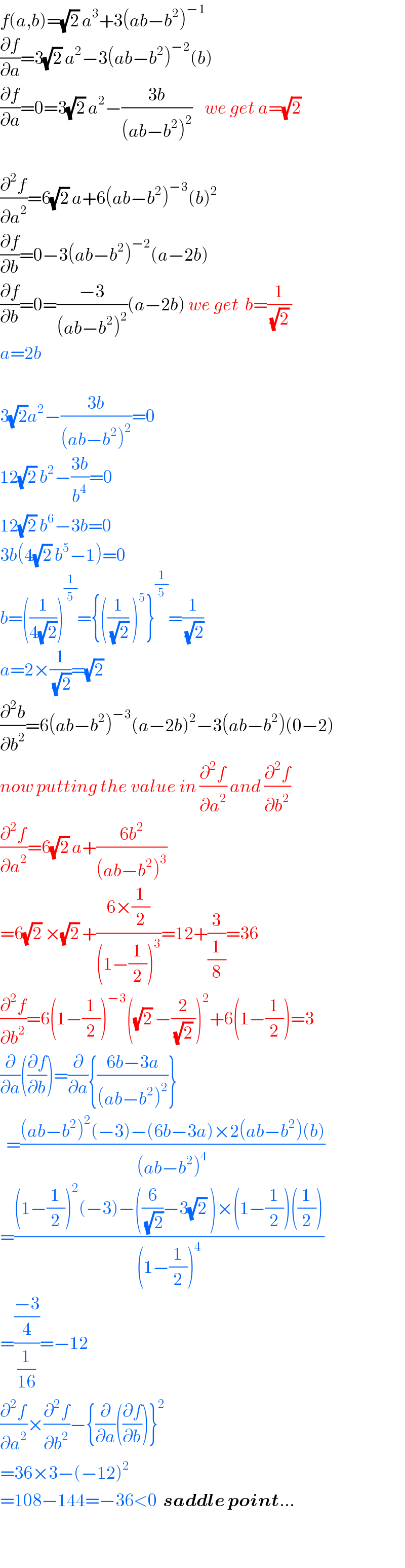 f(a,b)=(√2) a^3 +3(ab−b^2 )^(−1)   (∂f/∂a)=3(√2) a^2 −3(ab−b^2 )^(−2) (b)  (∂f/∂a)=0=3(√2) a^2 −((3b)/((ab−b^2 )^2 ))    we get a=(√2)     (∂^2 f/∂a^2 )=6(√2) a+6(ab−b^2 )^(−3) (b)^2   (∂f/∂b)=0−3(ab−b^2 )^(−2) (a−2b)  (∂f/∂b)=0=((−3)/((ab−b^2 )^2 ))(a−2b) we get  b=(1/((√2) ))  a=2b    3(√2)a^2 −((3b)/((ab−b^2 )^2 ))=0  12(√2) b^2 −((3b)/b^4 )=0  12(√2) b^6 −3b=0  3b(4(√2) b^5 −1)=0  b=((1/(4(√2))))^(1/5) ={((1/(√2)) )^5 }^(1/5) =(1/(√2))  a=2×(1/(√2))=(√2)   (∂^2 b/∂b^2 )=6(ab−b^2 )^(−3) (a−2b)^2 −3(ab−b^2 )(0−2)  now putting the value in (∂^2 f/∂a^2 ) and (∂^2 f/∂b^2 )  (∂^2 f/∂a^2 )=6(√2) a+((6b^2 )/((ab−b^2 )^3 ))  =6(√2) ×(√2) +((6×(1/2))/((1−(1/2))^3 ))=12+(3/(1/8))=36  (∂^2 f/∂b^2 )=6(1−(1/2))^(−3) ((√2) −(2/((√2) )))^2 +6(1−(1/2))=3  (∂/∂a)((∂f/∂b))=(∂/∂a){((6b−3a)/((ab−b^2 )^2 ))}    =(((ab−b^2 )^2 (−3)−(6b−3a)×2(ab−b^2 )(b))/((ab−b^2 )^4 ))  =(((1−(1/2))^2 (−3)−((6/(√2))−3(√2) )×(1−(1/2))((1/2)))/((1−(1/2))^4 ))  =(((−3)/4)/(1/(16)))=−12  (∂^2 f/∂a^2 )×(∂^2 f/∂b^2 )−{(∂/∂a)((∂f/∂b))}^2   =36×3−(−12)^2   =108−144=−36<0  saddle point...    