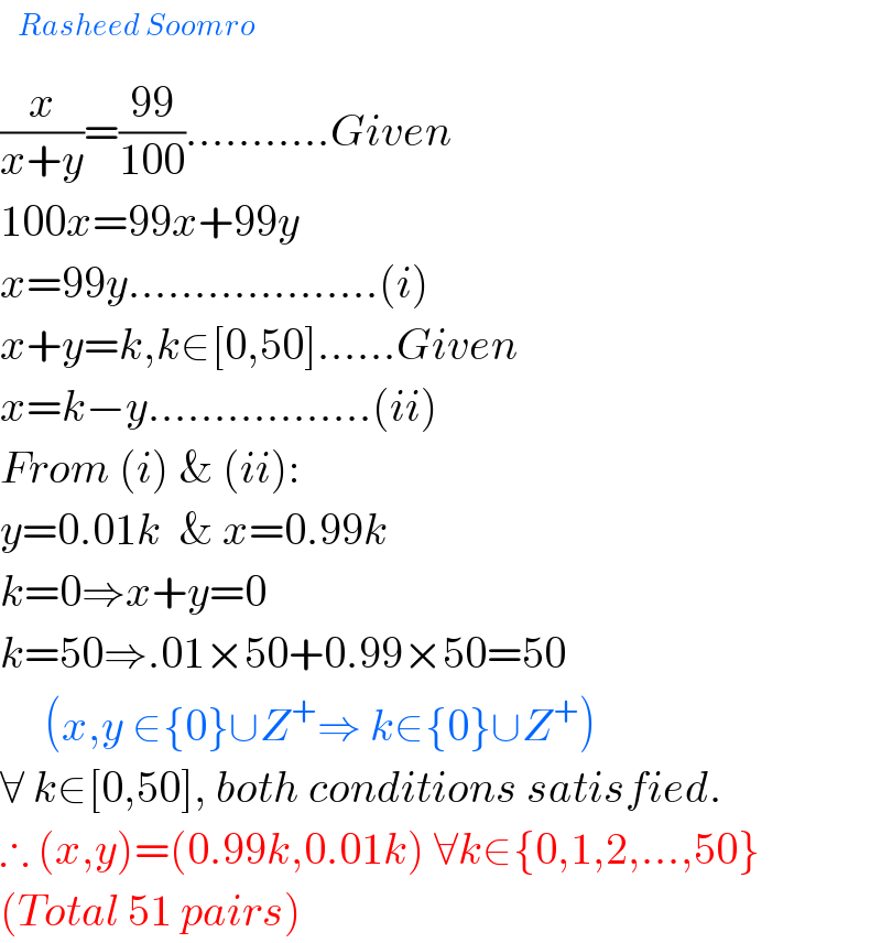  ^(Rasheed Soomro)   (x/(x+y))=((99)/(100))...........Given  100x=99x+99y  x=99y...................(i)  x+y=k,k∈[0,50]......Given  x=k−y.................(ii)  From (i) & (ii):  y=0.01k  & x=0.99k  k=0⇒x+y=0  k=50⇒.01×50+0.99×50=50       (x,y ∈{0}∪Z^+ ⇒ k∈{0}∪Z^+ )  ∀ k∈[0,50], both conditions satisfied.  ∴ (x,y)=(0.99k,0.01k) ∀k∈{0,1,2,...,50}  (Total 51 pairs)  