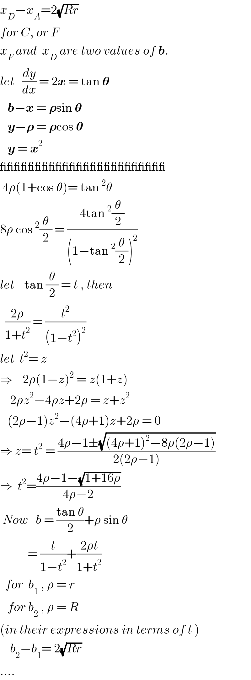 x_D −x_A =2(√(Rr))  for C, or F  x_F  and  x_D  are two values of b.  let   (dy/dx) = 2x = tan 𝛉     b−x = 𝛒sin 𝛉     y−𝛒 = 𝛒cos 𝛉     y = x^2   ________________________   4ρ(1+cos θ)= tan^2 θ  8ρ cos^2 (θ/2) = ((4tan^2 (θ/2))/((1−tan^2 (θ/2))^2 ))  let    tan (θ/2) = t , then    ((2ρ)/(1+t^2 )) = (t^2 /((1−t^2 )^2 ))  let  t^2 = z  ⇒    2ρ(1−z)^2  = z(1+z)      2ρz^2 −4ρz+2ρ = z+z^2      (2ρ−1)z^2 −(4ρ+1)z+2ρ = 0  ⇒ z= t^2  = ((4ρ−1±(√((4ρ+1)^2 −8ρ(2ρ−1))))/(2(2ρ−1)))  ⇒  t^2 =((4ρ−1−(√(1+16ρ)))/(4ρ−2))   Now   b = ((tan θ)/2)+ρ sin θ             = (t/(1−t^2 ))+((2ρt)/(1+t^2 ))    for  b_1  , ρ = r     for b_2  , ρ = R  (in their expressions in terms of t )      b_2 −b_1 = 2(√(Rr))  ....  