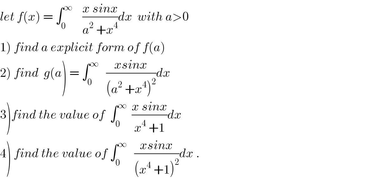 let f(x) = ∫_0 ^∞     ((x sinx)/(a^2  +x^4 ))dx  with a>0  1) find a explicit form of f(a)  2) find  g(a) = ∫_0 ^∞    ((xsinx)/((a^2  +x^4 )^2 ))dx  3)find the value of  ∫_0 ^∞   ((x sinx)/(x^4  +1))dx  4) find the value of ∫_0 ^∞    ((xsinx)/((x^4  +1)^2 ))dx .    