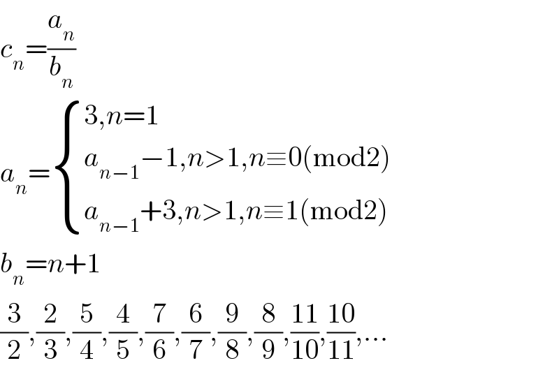 c_n =(a_n /b_n )  a_n = { ((3,n=1)),((a_(n−1) −1,n>1,n≡0(mod2))),((a_(n−1) +3,n>1,n≡1(mod2))) :}  b_n =n+1  (3/2),(2/3),(5/4),(4/5),(7/6),(6/7),(9/8),(8/9),((11)/(10)),((10)/(11)),...  