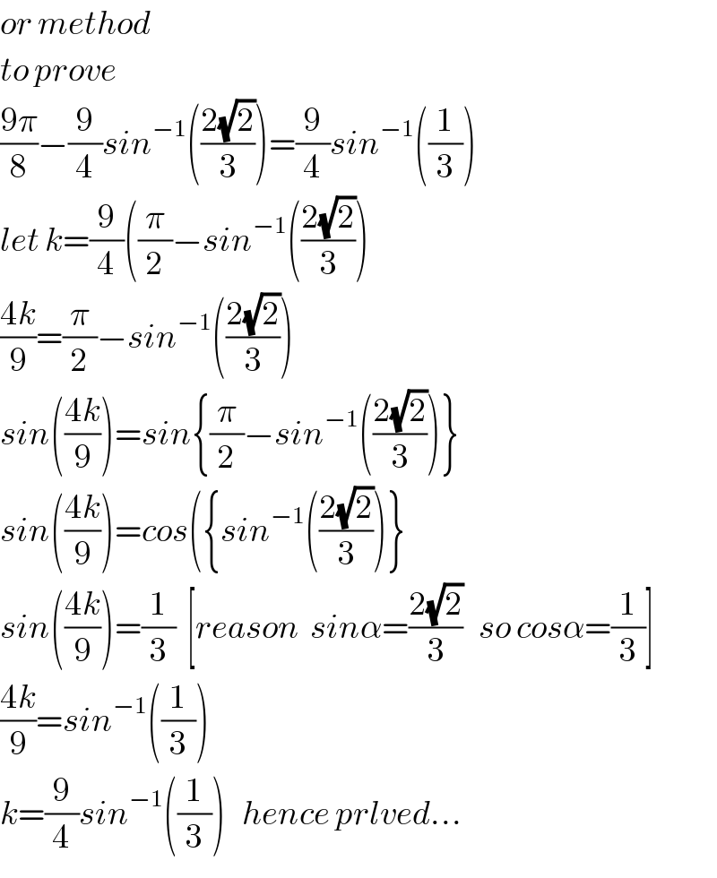 or method  to prove  ((9π)/8)−(9/4)sin^(−1) (((2(√2))/3))=(9/4)sin^(−1) ((1/3))  let k=(9/4)((π/2)−sin^(−1) (((2(√2))/3))  ((4k)/9)=(π/2)−sin^(−1) (((2(√2))/3))  sin(((4k)/9))=sin{(π/2)−sin^(−1) (((2(√2))/3))}  sin(((4k)/9))=cos({sin^(−1) (((2(√2))/3))}  sin(((4k)/9))=(1/3)  [reason  sinα=((2(√2))/3)   so cosα=(1/3)]  ((4k)/9)=sin^(−1) ((1/3))  k=(9/4)sin^(−1) ((1/3))   hence prlved...  