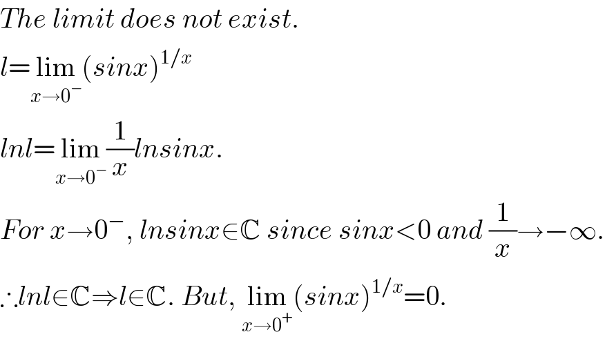 The limit does not exist.  l=lim_(x→0^− ) (sinx)^(1/x)   lnl=lim_(x→0^− ) (1/x)lnsinx.  For x→0^− , lnsinx∈C since sinx<0 and (1/x)→−∞.  ∴lnl∈C⇒l∈C. But, lim_(x→0^+ ) (sinx)^(1/x) =0.  