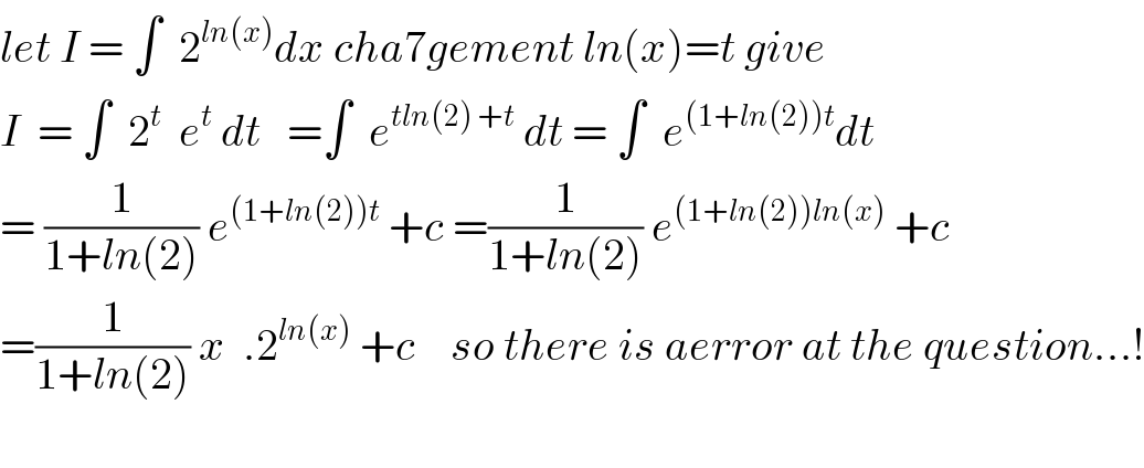 let I = ∫  2^(ln(x)) dx cha7gement ln(x)=t give  I  = ∫  2^t   e^t  dt   =∫  e^(tln(2) +t)  dt = ∫  e^((1+ln(2))t) dt  = (1/(1+ln(2))) e^((1+ln(2))t)  +c =(1/(1+ln(2))) e^((1+ln(2))ln(x))  +c  =(1/(1+ln(2))) x  .2^(ln(x))  +c    so there is aerror at the question...!    