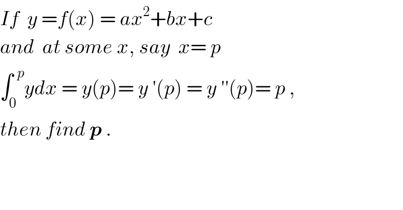 If  y =f(x) = ax^2 +bx+c  and  at some x, say  x= p  ∫_0 ^(  p) ydx = y(p)= y ′(p) = y ′′(p)= p ,  then find p .  