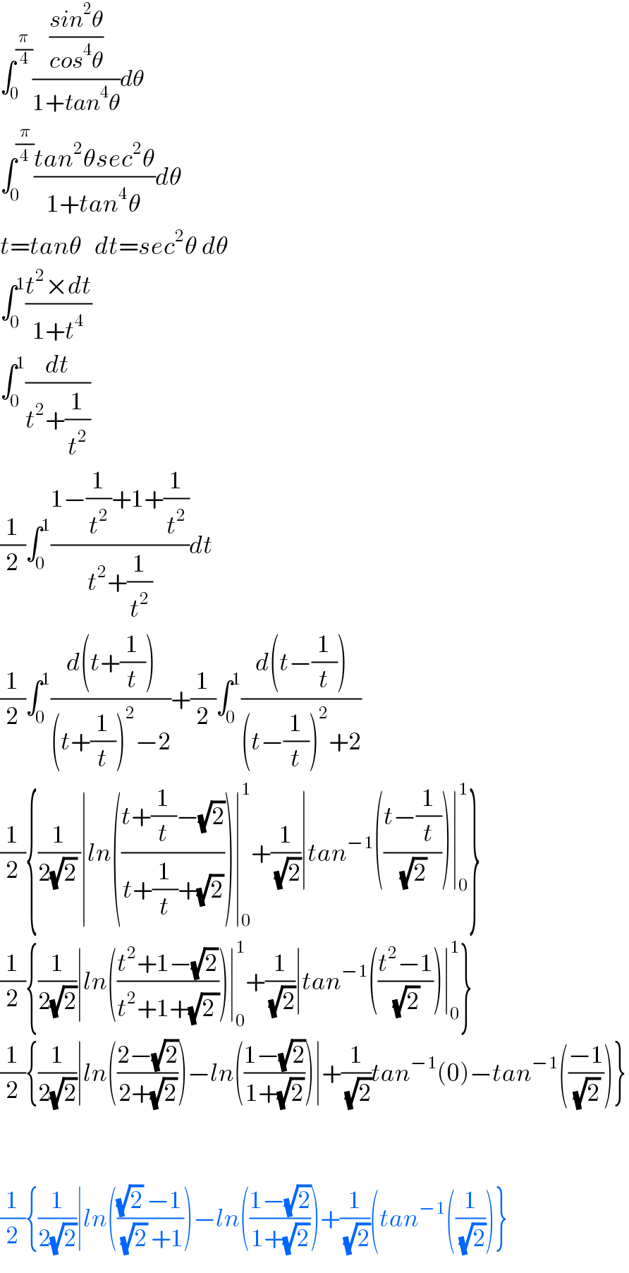 ∫_0 ^(π/4) (((sin^2 θ)/(cos^4 θ))/(1+tan^4 θ))dθ  ∫_0 ^(π/4) ((tan^2 θsec^2 θ)/(1+tan^4 θ))dθ  t=tanθ   dt=sec^2 θ dθ  ∫_0 ^1 ((t^2 ×dt)/(1+t^4 ))  ∫_0 ^1 (dt/(t^2 +(1/t^2 )))  (1/2)∫_0 ^1 ((1−(1/t^2 )+1+(1/t^2 ))/(t^2 +(1/t^2 )))dt  (1/2)∫_0 ^1 ((d(t+(1/t)))/((t+(1/t))^2 −2))+(1/2)∫_0 ^1 ((d(t−(1/t)))/((t−(1/t))^2 +2))  (1/2){(1/(2(√2) ))∣ln(((t+(1/t)−(√2))/(t+(1/t)+(√2))))∣_0 ^1 +(1/(√2))∣tan^(−1) (((t−(1/t))/(√2)))∣_0 ^1 }  (1/2){(1/(2(√2)))∣ln(((t^2 +1−(√2))/(t^2 +1+(√(2 )))))∣_0 ^1 +(1/(√2))∣tan^(−1) (((t^2 −1)/(√2)))∣_0 ^1 }  (1/2){(1/(2(√2)))∣ln(((2−(√2))/(2+(√2))))−ln(((1−(√2))/(1+(√2))))∣+(1/(√2))tan^(−1) (0)−tan^(−1) (((−1)/(√2)))}      (1/2){(1/(2(√2)))∣ln((((√2) −1)/((√2) +1)))−ln(((1−(√2))/(1+(√2))))+(1/(√2))(tan^(−1) ((1/(√2)))}  