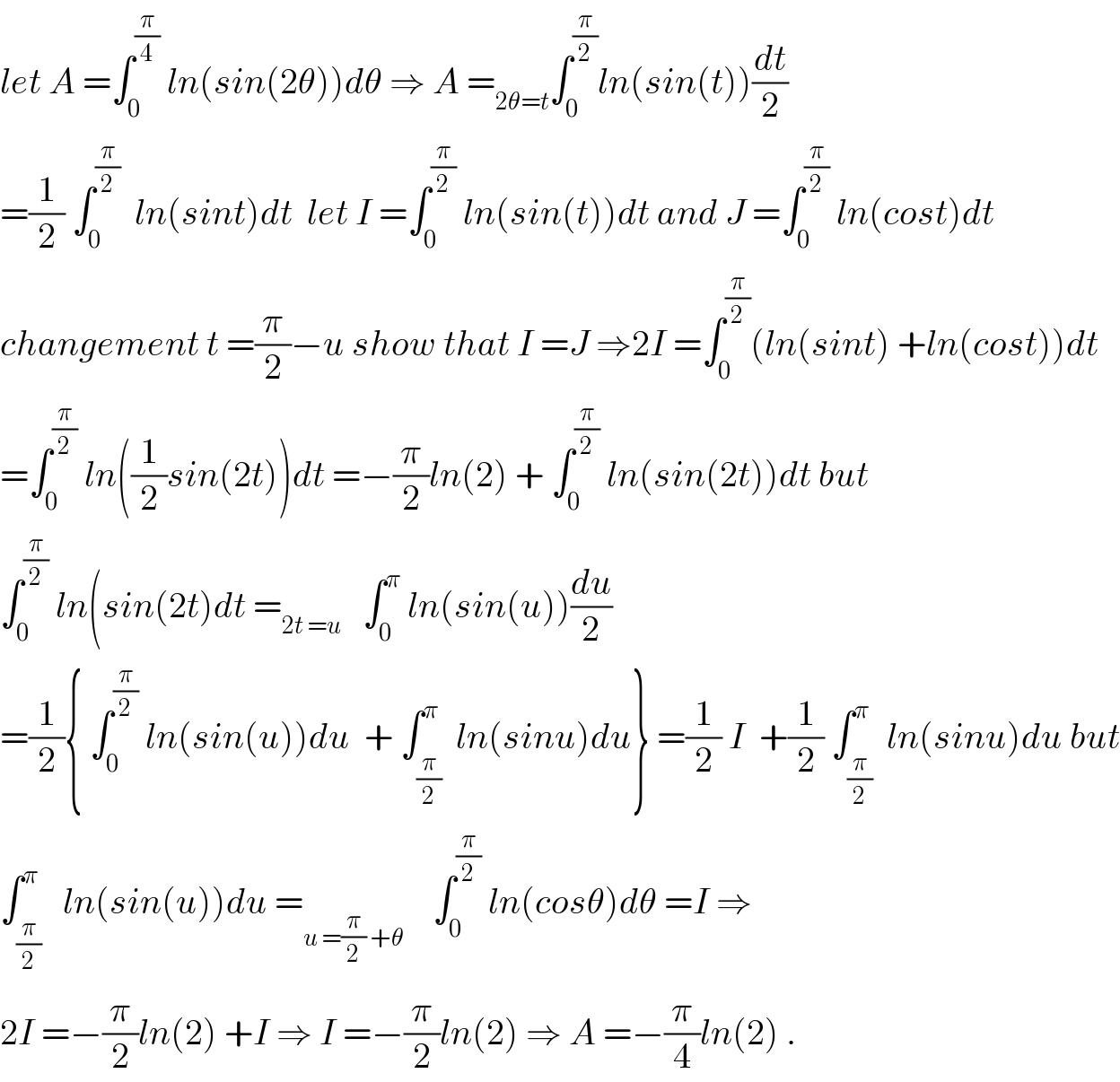 let A =∫_0 ^(π/4)  ln(sin(2θ))dθ ⇒ A =_(2θ=t) ∫_0 ^(π/2) ln(sin(t))(dt/2)  =(1/2) ∫_0 ^(π/2)   ln(sint)dt  let I =∫_0 ^(π/2)  ln(sin(t))dt and J =∫_0 ^(π/2)  ln(cost)dt  changement t =(π/2)−u show that I =J ⇒2I =∫_0 ^(π/2) (ln(sint) +ln(cost))dt  =∫_0 ^(π/2)  ln((1/2)sin(2t))dt =−(π/2)ln(2) + ∫_0 ^(π/2)  ln(sin(2t))dt but  ∫_0 ^(π/2)  ln(sin(2t)dt =_(2t =u)    ∫_0 ^π  ln(sin(u))(du/2)  =(1/2){ ∫_0 ^(π/2)  ln(sin(u))du  + ∫_(π/2) ^π  ln(sinu)du} =(1/2) I  +(1/2) ∫_(π/2) ^π  ln(sinu)du but  ∫_(π/2) ^π   ln(sin(u))du =_(u =(π/2) +θ)     ∫_0 ^(π/2)  ln(cosθ)dθ =I ⇒  2I =−(π/2)ln(2) +I ⇒ I =−(π/2)ln(2) ⇒ A =−(π/4)ln(2) .  