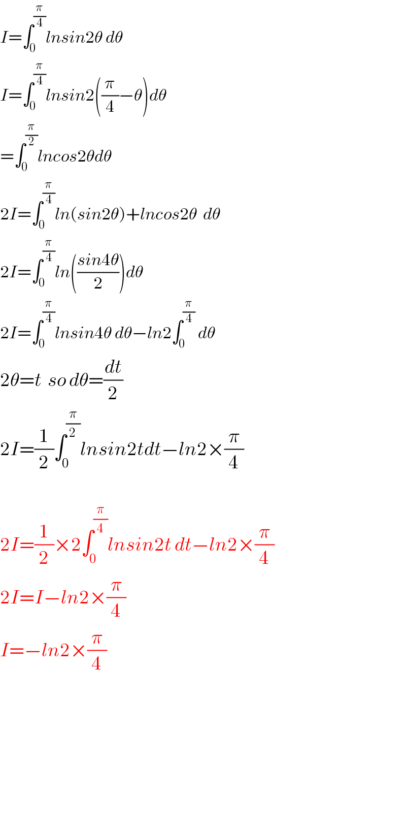 I=∫_0 ^(π/4) lnsin2θ dθ  I=∫_0 ^(π/4) lnsin2((π/4)−θ)dθ  =∫_0 ^(π/2) lncos2θdθ  2I=∫_0 ^(π/4) ln(sin2θ)+lncos2θ  dθ  2I=∫_0 ^(π/4) ln(((sin4θ)/2))dθ  2I=∫_0 ^(π/4) lnsin4θ dθ−ln2∫_0 ^(π/4)  dθ  2θ=t  so dθ=(dt/2)  2I=(1/2)∫_0 ^(π/2) lnsin2tdt−ln2×(π/4)    2I=(1/2)×2∫_0 ^(π/4) lnsin2t dt−ln2×(π/4)  2I=I−ln2×(π/4)  I=−ln2×(π/4)              